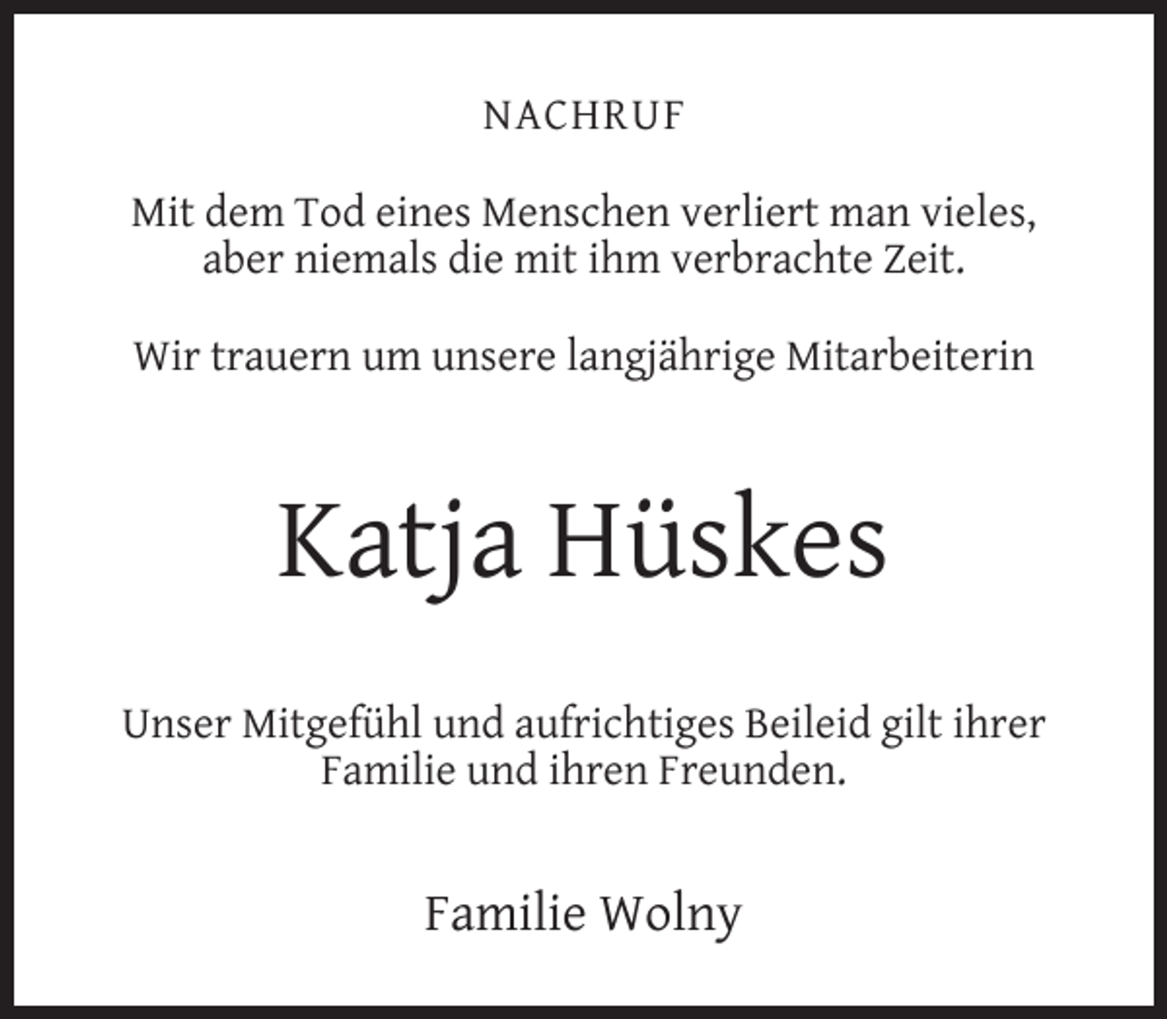 <p>NACHRUF<br />Mit dem Tod eines Menschen verliert man vieles,<br />aber niemals die mit ihm verbrachte Zeit.<br />Wir trauern um unsere langjährige Mitarbeiterin</p><p>Katja Hüskes<br />Unser Mitgefühl und aufrichtiges Beileid gilt ihrer<br />Familie und ihren Freunden.</p><p>Familie Wolny</p>