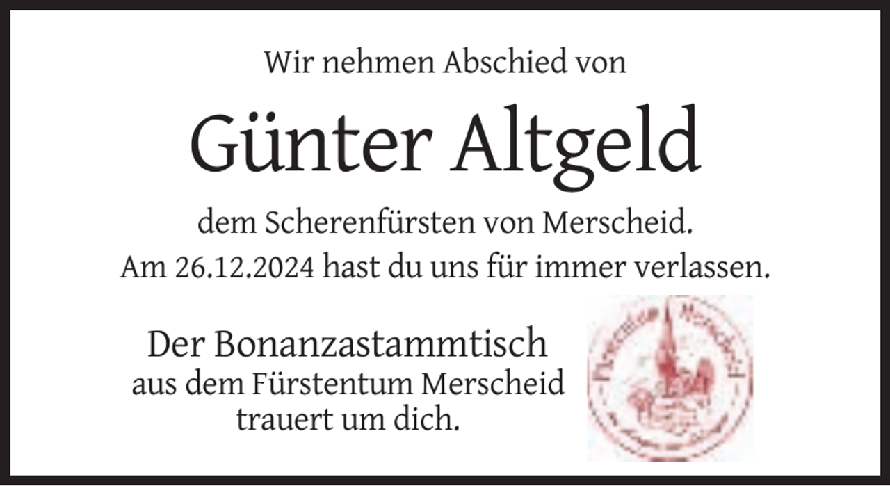 <p>Wir nehmen Abschied von</p><p>Günter Altgeld<br />dem Scherenfürsten von Merscheid.<br />Am 26.12.2024 hast du uns für immer verlassen.</p><p>Der Bonanzastammtisch<br />aus dem Fürstentum Merscheid<br />trauert um dich.</p>