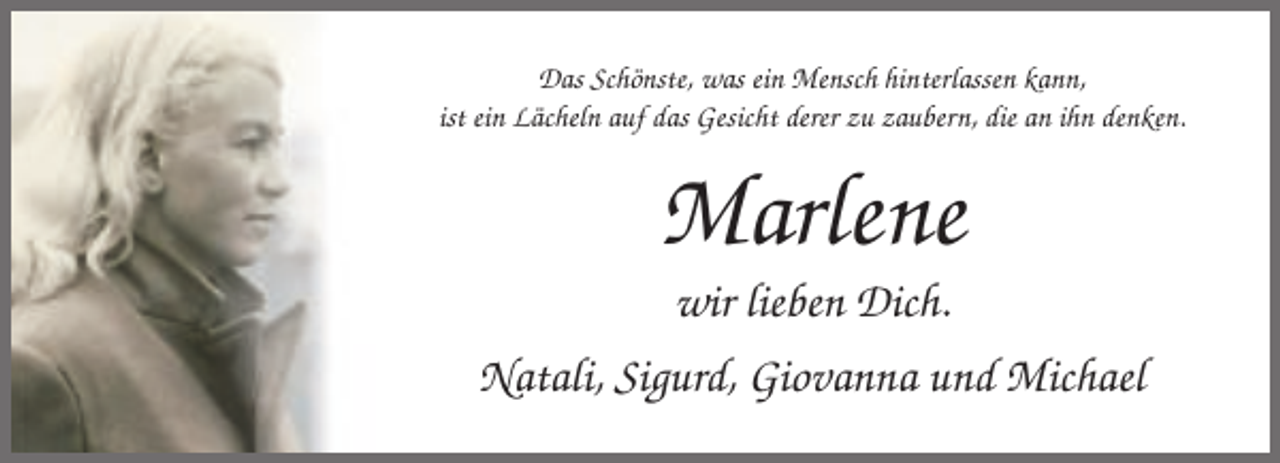 <p>Das Schönste, was ein Mensch hinterlassen kann,<br />ist ein Lächeln auf das Gesicht derer zu zaubern, die an ihn denken.</p><p>Marlene<br />wir lieben Dich.<br />Natali, Sigurd, Giovanna und Michael</p>