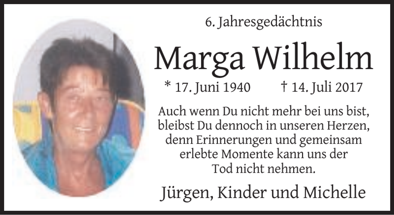 <p>6. Jahresgedächtnis</p><p>Marga Wilhelm<br />* 17. Juni 1940</p><p>† 14. Juli 2017</p><p>Auch wenn Du nicht mehr bei uns bist,<br />bleibst Du dennoch in unseren Herzen,<br />denn Erinnerungen und gemeinsam<br />erlebte Momente kann uns der<br />Tod nicht nehmen.</p><p>Jürgen, Kinder und Michelle</p>