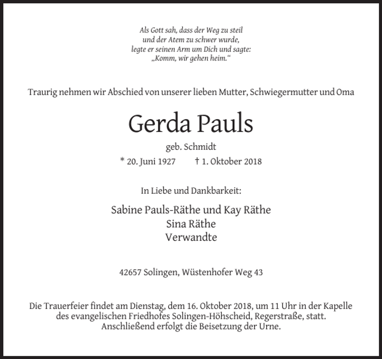 <p>Als Gott sah, dass der Weg zu steil<br />und der Atem zu schwer wurde,<br />legte er seinen Arm um Dich und sagte:<br />„Komm, wir gehen heim.“</p><p>Traurig nehmen wir Abschied von unserer lieben Mutter, Schwiegermutter und Oma</p><p>Gerda Pauls<br />geb. Schmidt<br />* 20. Juni 1927<br />† 1. Oktober 2018</p><p>In Liebe und Dankbarkeit:</p><p>Sabine Pauls-Räthe und Kay Räthe<br />Sina Räthe<br />Verwandte</p><p>42657 Solingen, Wüstenhofer Weg 43</p><p>Die Trauerfeier findet am Dienstag, dem 16. Oktober 2018, um 11 Uhr in der Kapelle<br />des evangelischen Friedhofes Solingen-Höhscheid, Regerstraße, statt.<br />Anschließend erfolgt die Beisetzung der Urne.</p>