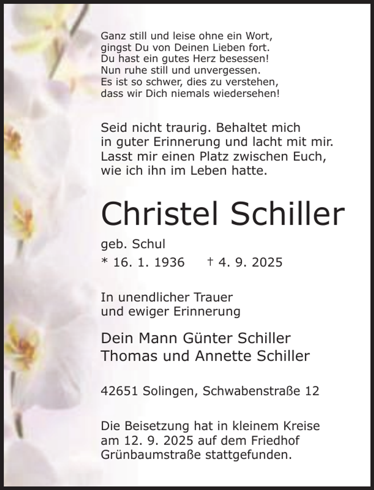 <p>Ganz still und leise ohne ein Wort,<br />gingst Du von Deinen Lieben fort.<br />Du hast ein gutes Herz besessen!<br />Nun ruhe still und unvergessen.<br />Es ist so schwer, dies zu verstehen,<br />dass wir Dich niemals wiedersehen!</p><p>Seid nicht traurig. Behaltet mich<br />in guter Erinnerung und lacht mit mir.<br />Lasst mir einen Platz zwischen Euch,<br />wie ich ihn im Leben hatte.</p><p>Christel Schiller<br />geb. Schul<br />* 16. 1. 1936</p><p>† 4. 9. 2025</p><p>In unendlicher Trauer<br />und ewiger Erinnerung</p><p>Dein Mann Günter Schiller<br />Thomas und Annette Schiller<br />42651 Solingen, Schwabenstraße 12<br />Die Beisetzung hat in kleinem Kreise<br />am 12. 9. 2025 auf dem Friedhof<br />Grünbaumstraße stattgefunden.</p>