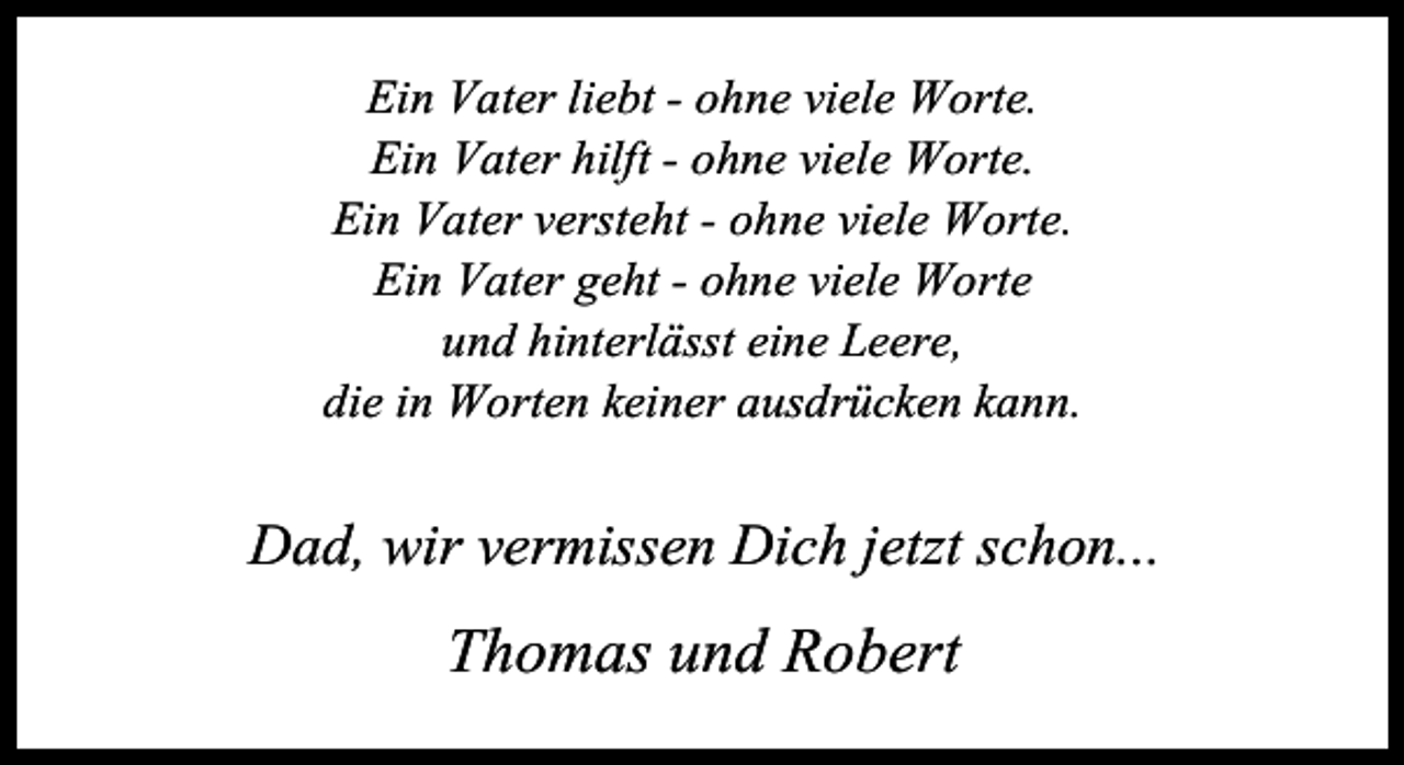 <p>(LQ 9DWHU OLHEW - RKQH YLHOH :RUWH<br />(LQ 9DWHU KLOIW - RKQH YLHOH :RUWH<br />(LQ 9DWHU YHUVWHKW - RKQH YLHOH :RUWH<br />(LQ 9DWHU JHKW - RKQH YLHOH :RUWH<br />XQG KLQWHUOlVVW HLQH /HHUH<br />GLH LQ :RUWHQ NHLQHU DXVGUFNHQ NDQQ</p><p>'DG ZLU YHUPLVVHQ 'LFK MHW]W VFKRQ</p><p>7KRPDV XQG 5REHUW</p>