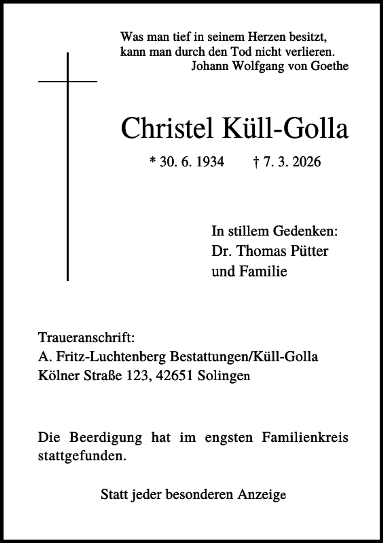 <p>Was man tief in seinem Herzen besitzt,<br />kann man durch den Tod nicht verlieren.<br />Johann Wolfgang von Goethe</p><p>Christel Küll-Golla<br />* 30. 6. 1934</p><p>† 7. 3. 2026</p><p>In stillem Gedenken:</p><p>Dr. Thomas Pütter<br />und Familie</p><p>Traueranschrift:<br />A. Fritz-Luchtenberg Bestattungen/Küll-Golla<br />Kölner Straße 123, 42651 Solingen</p><p>Die Beerdigung hat im engsten Familienkreis<br />stattgefunden.<br />Statt jeder besonderen Anzeige</p>