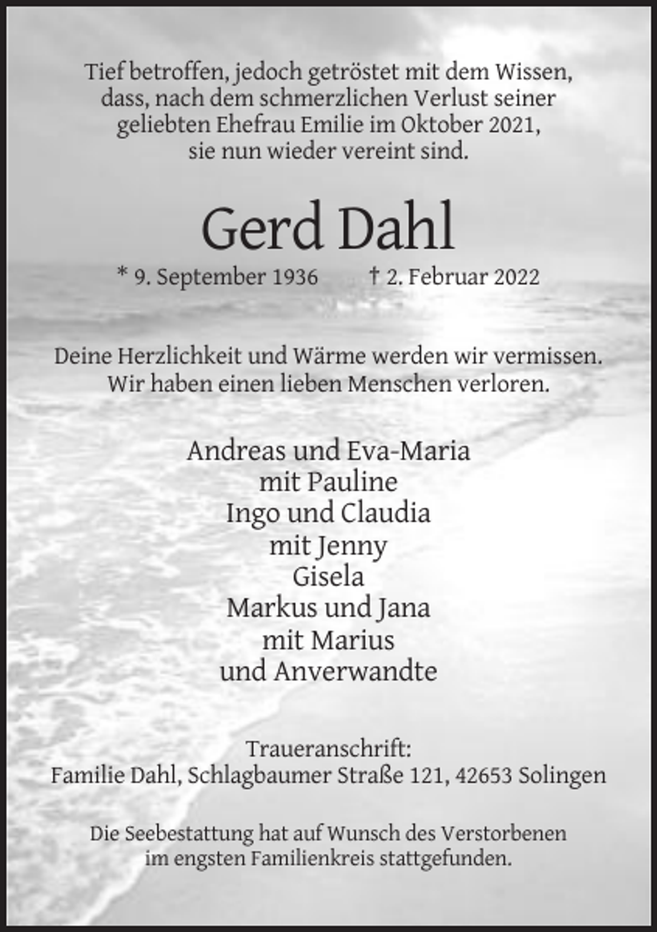 <p>Tief betroffen, jedoch getröstet mit dem Wissen,<br />dass, nach dem schmerzlichen Verlust seiner<br />geliebten Ehefrau Emilie im Oktober 2021,<br />sie nun wieder vereint sind.</p><p>Gerd Dahl<br />* 9. September 1936</p><p>† 2. Februar 2022</p><p>Deine Herzlichkeit und Wärme werden wir vermissen.<br />Wir haben einen lieben Menschen verloren.</p><p>Andreas und Eva-Maria<br />mit Pauline<br />Ingo und Claudia<br />mit Jenny<br />Gisela<br />Markus und Jana<br />mit Marius<br />und Anverwandte<br />Traueranschrift:<br />Familie Dahl, Schlagbaumer Straße 121, 42653 Solingen<br />Die Seebestattung hat auf Wunsch des Verstorbenen<br />im engsten Familienkreis stattgefunden.</p>