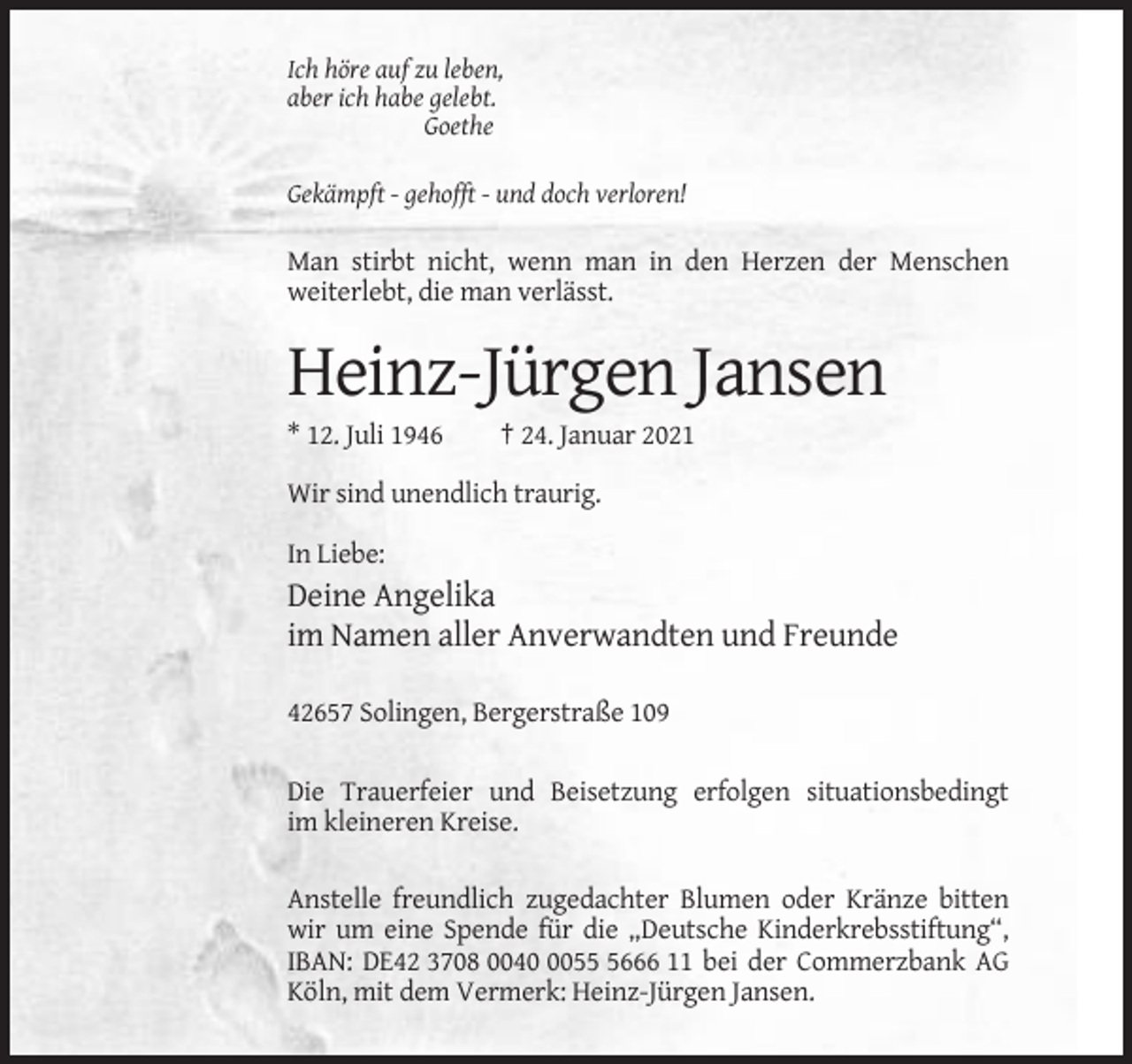 <p>Ich höre auf zu leben,<br />aber ich habe gelebt.<br />Goethe<br />Gekämpft - gehofft - und doch verloren!</p><p>Man stirbt nicht, wenn man in den Herzen der Menschen<br />weiterlebt, die man verlässt.</p><p>Heinz-Jürgen Jansen<br />* 12. Juli 1946</p><p>† 24. Januar 2021</p><p>Wir sind unendlich traurig.<br />In Liebe:</p><p>Deine Angelika<br />im Namen aller Anverwandten und Freunde<br />42657 Solingen, Bergerstraße 109<br />Die Trauerfeier und Beisetzung erfolgen situationsbedingt<br />im kleineren Kreise.<br />Anstelle freundlich zugedachter Blumen oder Kränze bitten<br />wir um eine Spende für die „Deutsche Kinderkrebsstiftung“,<br />IBAN: DE42 3708 00405666 11 bei der Commerzbank AG<br />Köln, mit dem Vermerk: Heinz-Jürgen Jansen.</p>