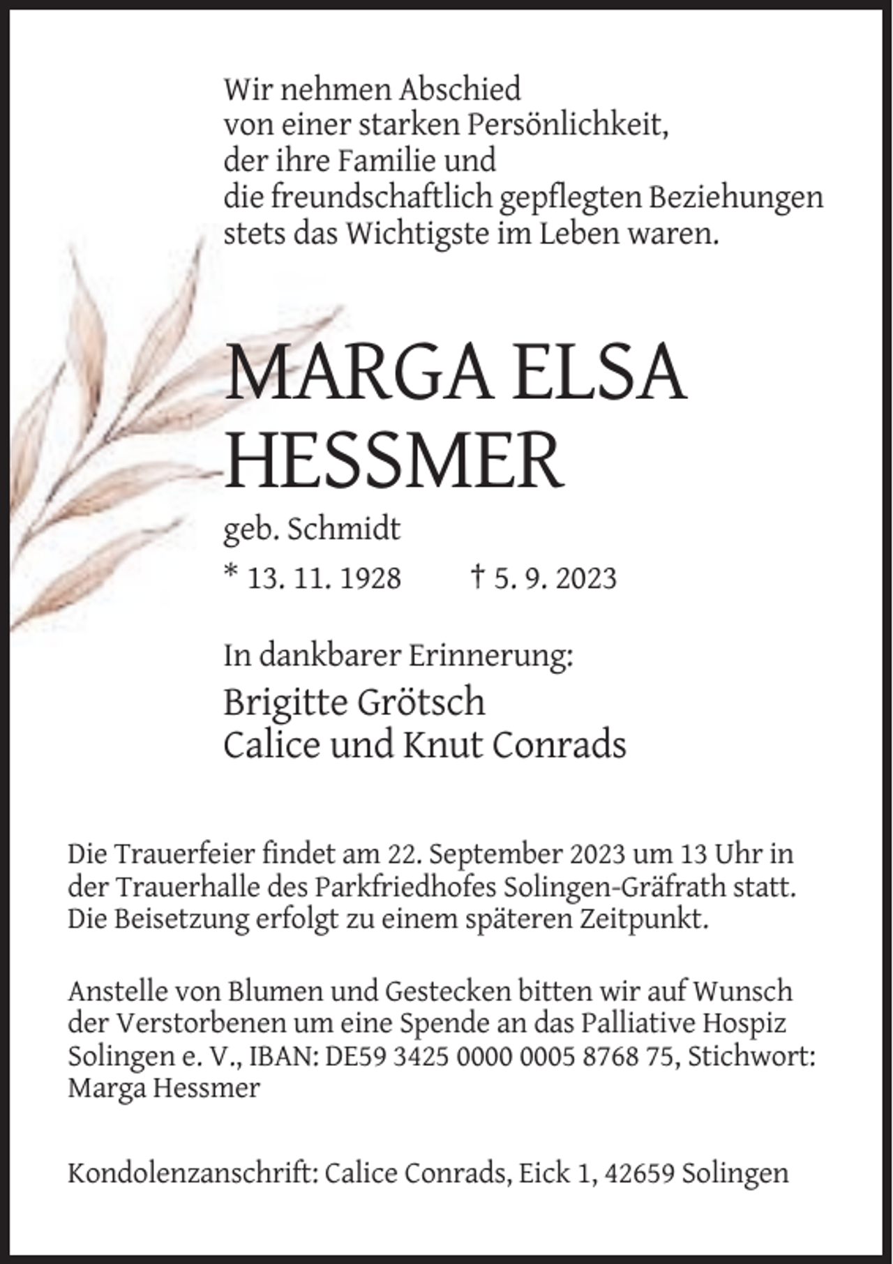 <p>Wir nehmen Abschied<br />von einer starken Persönlichkeit,<br />der ihre Familie und<br />die freundschaftlich gepflegten Beziehungen<br />stets das Wichtigste im Leben waren.</p><p>MARGA ELSA<br />HESSMER<br />geb. Schmidt<br />* 13. 11. 1928</p><p>† 5. 9. 2023</p><p>In dankbarer Erinnerung:</p><p>Brigitte Grötsch<br />Calice und Knut Conrads<br />Die Trauerfeier findet am 22. September 2023 um 13 Uhr in<br />der Trauerhalle des Parkfriedhofes Solingen-Gräfrath statt.<br />Die Beisetzung erfolgt zu einem späteren Zeitpunkt.<br />Anstelle von Blumen und Gestecken bitten wir auf Wunsch<br />der Verstorbenen um eine Spende an das Palliative Hospiz<br />Solingen e. V., IBAN: DE59 3425 05 8768 75, Stichwort:<br />Marga Hessmer<br />Kondolenzanschrift: Calice Conrads, Eick 1, 42659 Solingen</p>