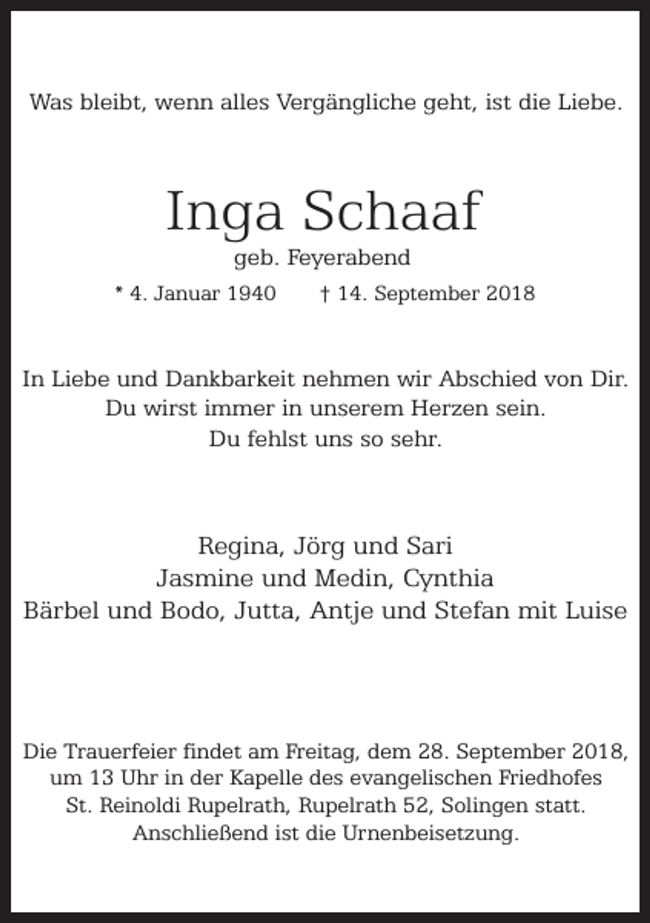 <p>Was bleibt, wenn alles Vergängliche geht, ist die Liebe.</p><p>Inga Schaaf<br />geb. Feyerabend</p><p>* 4. Januar 1940</p><p>† 14. September 2018</p><p>In Liebe und Dankbarkeit nehmen wir Abschied von Dir.<br />Du wirst immer in unserem Herzen sein.<br />Du fehlst uns so sehr.</p><p>Regina, Jörg und Sari<br />Jasmine und Medin, Cynthia<br />Bärbel und Bodo, Jutta, Antje und Stefan mit Luise</p><p>Die Trauerfeier findet am Freitag, dem 28. September 2018,<br />um 13 Uhr in der Kapelle des evangelischen Friedhofes<br />St. Reinoldi Rupelrath, Rupelrath 52, Solingen statt.<br />Anschließend ist die Urnenbeisetzung.</p>