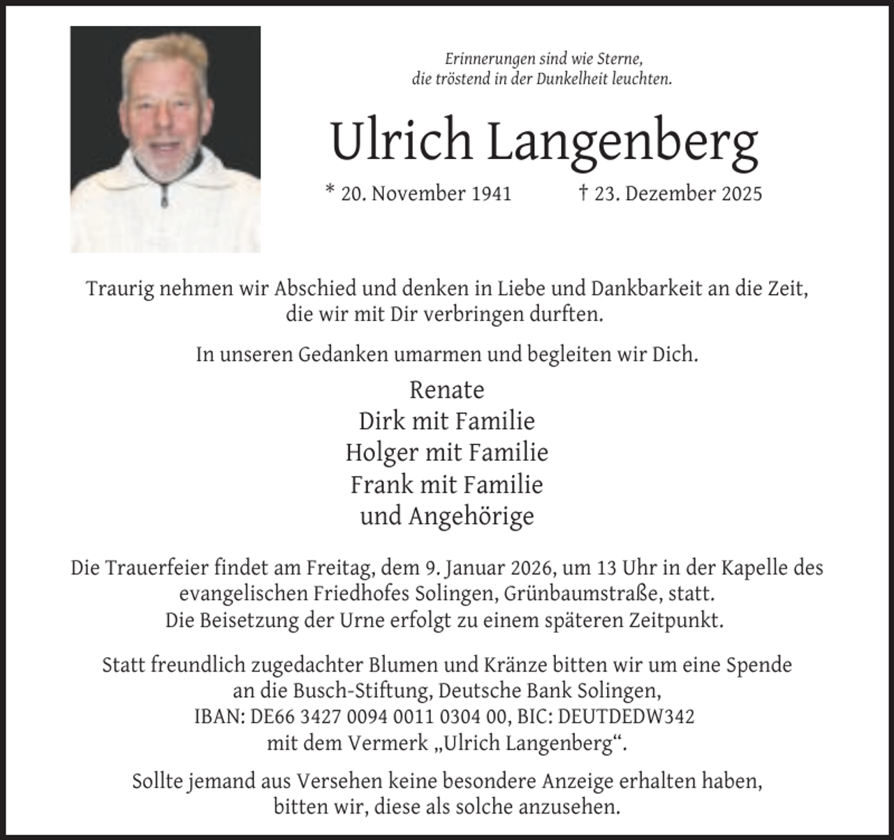 <p>Erinnerungen sind wie Sterne,<br />die tröstend in der Dunkelheit leuchten.</p><p>Ulrich Langenberg<br />* 20. November 1941</p><p>† 23. Dezember 2025</p><p>Traurig nehmen wir Abschied und denken in Liebe und Dankbarkeit an die Zeit,<br />die wir mit Dir verbringen durften.<br />In unseren Gedanken umarmen und begleiten wir Dich.</p><p>Renate<br />Dirk mit Familie<br />Holger mit Familie<br />Frank mit Familie<br />und Angehörige<br />Die Trauerfeier findet am Freitag, dem 9. Januar 2026, um 13 Uhr in der Kapelle des<br />evangelischen Friedhofes Solingen, Grünbaumstraße, statt.<br />Die Beisetzung der Urne erfolgt zu einem späteren Zeitpunkt.<br />Statt freundlich zugedachter Blumen und Kränze bitten wir um eine Spende<br />an die Busch-Stiftung, Deutsche Bank Solingen,<br />IBAN: DE66 3427 0094 0011 0304 00, BIC: DEUTDEDW342<br />mit dem Vermerk „Ulrich Langenberg“.<br />Sollte jemand aus Versehen keine besondere Anzeige erhalten haben,<br />bitten wir, diese als solche anzusehen.</p>