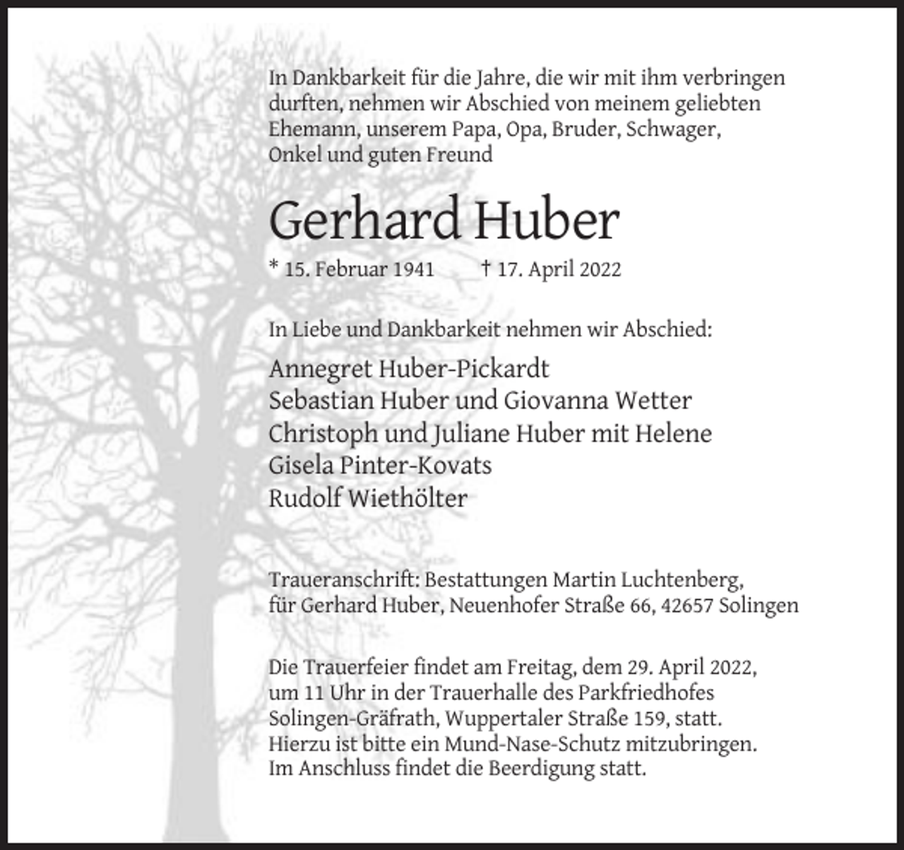 <p>In Dankbarkeit für die Jahre, die wir mit ihm verbringen<br />durften, nehmen wir Abschied von meinem geliebten<br />Ehemann, unserem Papa, Opa, Bruder, Schwager,<br />Onkel und guten Freund</p><p>Gerhard Huber<br />* 15. Februar 1941</p><p>† 17. April 2022</p><p>In Liebe und Dankbarkeit nehmen wir Abschied:</p><p>Annegret Huber-Pickardt<br />Sebastian Huber und Giovanna Wetter<br />Christoph und Juliane Huber mit Helene<br />Gisela Pinter-Kovats<br />Rudolf Wiethölter</p><p>Traueranschrift: Bestattungen Martin Luchtenberg,<br />für Gerhard Huber, Neuenhofer Straße 66, 42657 Solingen<br />Die Trauerfeier findet am Freitag, dem 29. April 2022,<br />um 11 Uhr in der Trauerhalle des Parkfriedhofes<br />Solingen-Gräfrath, Wuppertaler Straße 159, statt.<br />Hierzu ist bitte ein Mund-Nase-Schutz mitzubringen.<br />Im Anschluss findet die Beerdigung statt.</p>