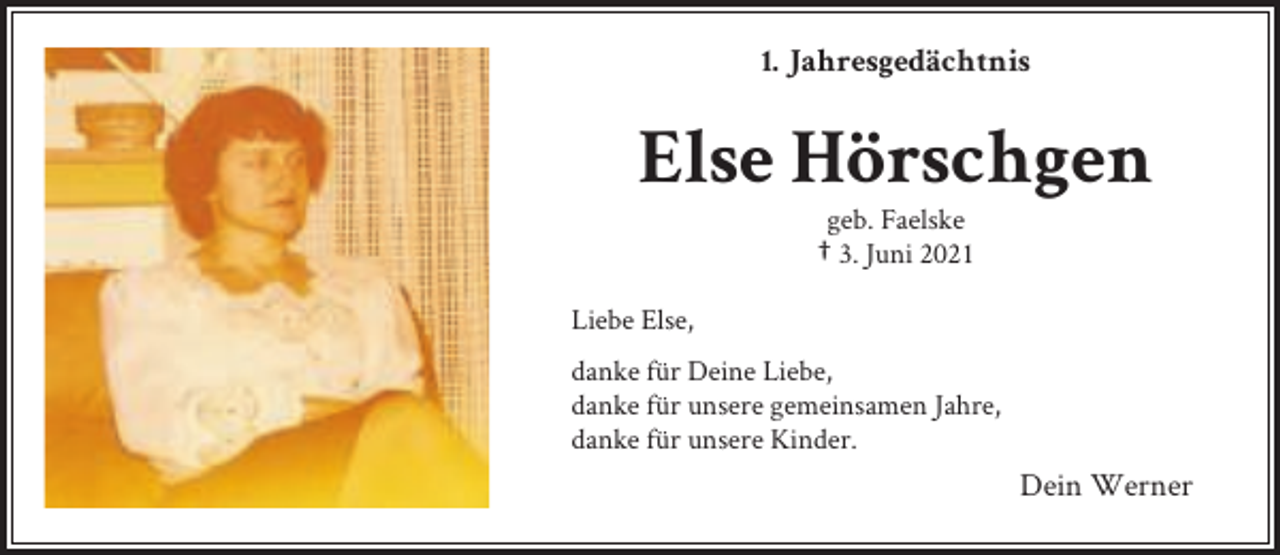 <p>1. Jahresgedächtnis</p><p>Else Hörschgen<br />geb. Faelske<br />† 3. Juni 2021</p><p>Liebe Else,<br />danke für Deine Liebe,<br />danke für unsere gemeinsamen Jahre,<br />danke für unsere Kinder.</p><p>Dein Werner</p>