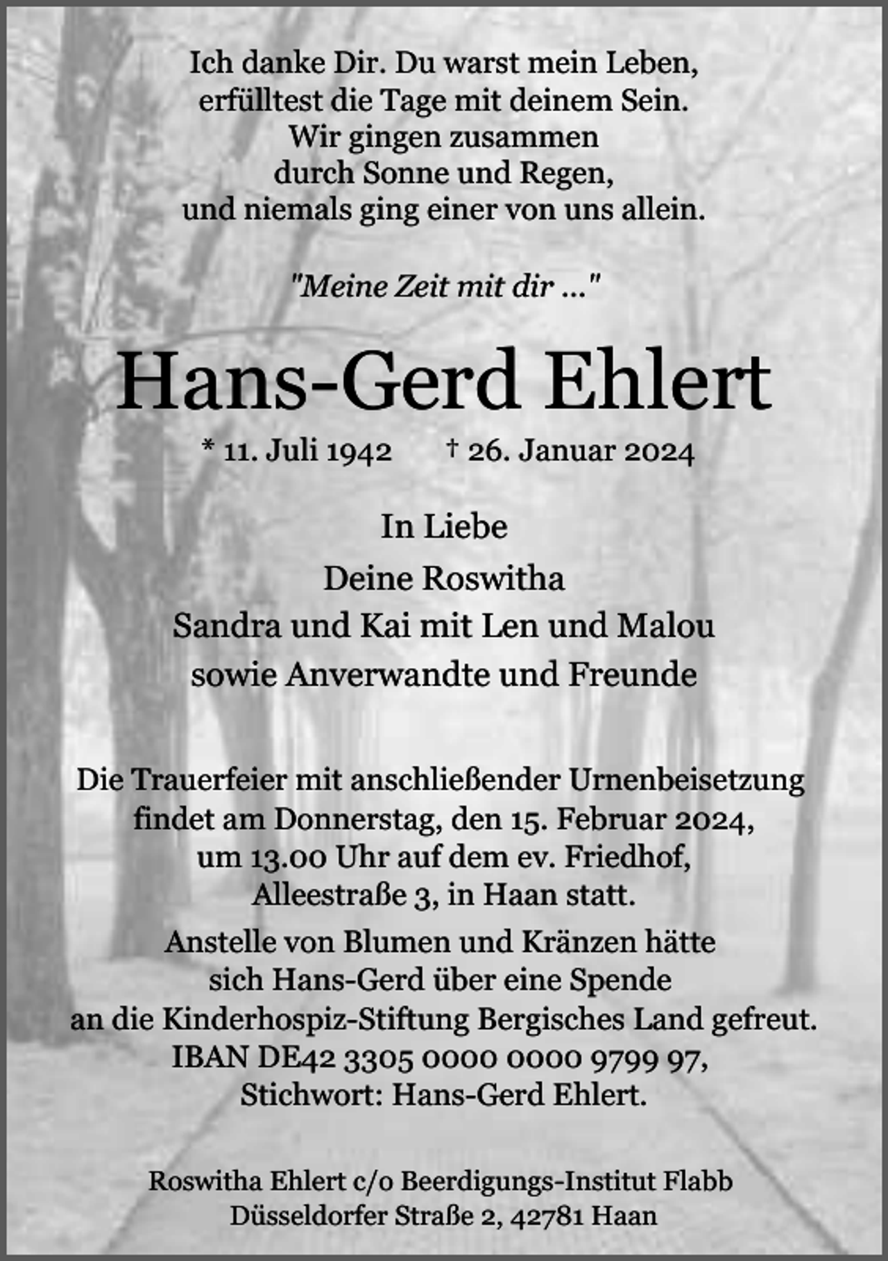 <p>Ich danke Dir. Du warst mein Leben,<br />erfülltest die Tage mit deinem Sein.<br />Wir gingen zusammen<br />durch Sonne und Regen,<br />und niemals ging einer von uns allein.<br />"Meine Zeit mit dir ..."</p><p>Hans-Gerd Ehlert<br />* 11. Juli 1942</p><p>† 26. Januar 2024</p><p>In Liebe<br />Deine Roswitha<br />Sandra und Kai mit Len und Malou<br />sowie Anverwandte und Freunde<br />Die Trauerfeier mit anschließender Urnenbeisetzung<br />findet am Donnerstag, den 15. Februar 2024,<br />um 13.00 Uhr auf dem ev. Friedhof,<br />Alleestraße 3, in Haan statt.<br />Anstelle von Blumen und Kränzen hätte<br />sich Hans-Gerd über eine Spende<br />an die Kinderhospiz-Stiftung Bergisches Land gefreut.<br />IBAN DE42 3305 9797,<br />Stichwort: Hans-Gerd Ehlert.<br />Roswitha Ehlert c/o Beerdigungs-Institut Flabb<br />Düsseldorfer Straße 2, 42781 Haan</p>