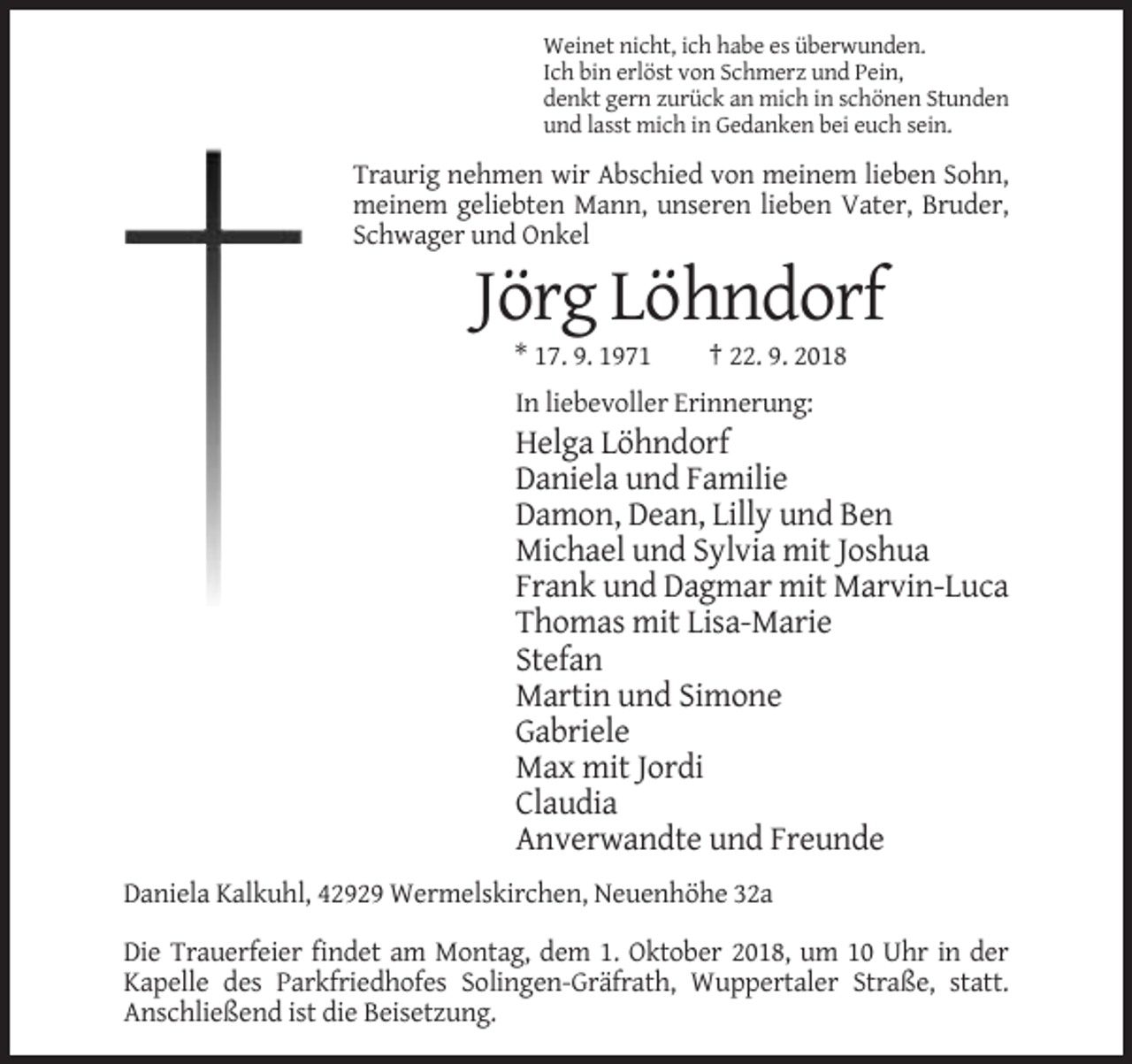 <p>Weinet nicht, ich habe es überwunden.<br />Ich bin erlöst von Schmerz und Pein,<br />denkt gern zurück an mich in schönen Stunden<br />und lasst mich in Gedanken bei euch sein.</p><p>Traurig nehmen wir Abschied von meinem lieben Sohn,<br />meinem geliebten Mann, unseren lieben Vater, Bruder,<br />Schwager und Onkel</p><p>Jörg Löhndorf<br />* 17. 9. 1971</p><p>† 22. 9. 2018</p><p>In liebevoller Erinnerung:</p><p>Helga Löhndorf<br />Daniela und Familie<br />Damon, Dean, Lilly und Ben<br />Michael und Sylvia mit Joshua<br />Frank und Dagmar mit Marvin-Luca<br />Thomas mit Lisa-Marie<br />Stefan<br />Martin und Simone<br />Gabriele<br />Max mit Jordi<br />Claudia<br />Anverwandte und Freunde<br />Daniela Kalkuhl, 42929 Wermelskirchen, Neuenhöhe 32a<br />Die Trauerfeier findet am Montag, dem 1. Oktober 2018, um 10 Uhr in der<br />Kapelle des Parkfriedhofes Solingen-Gräfrath, Wuppertaler Straße, statt.<br />Anschließend ist die Beisetzung.</p>