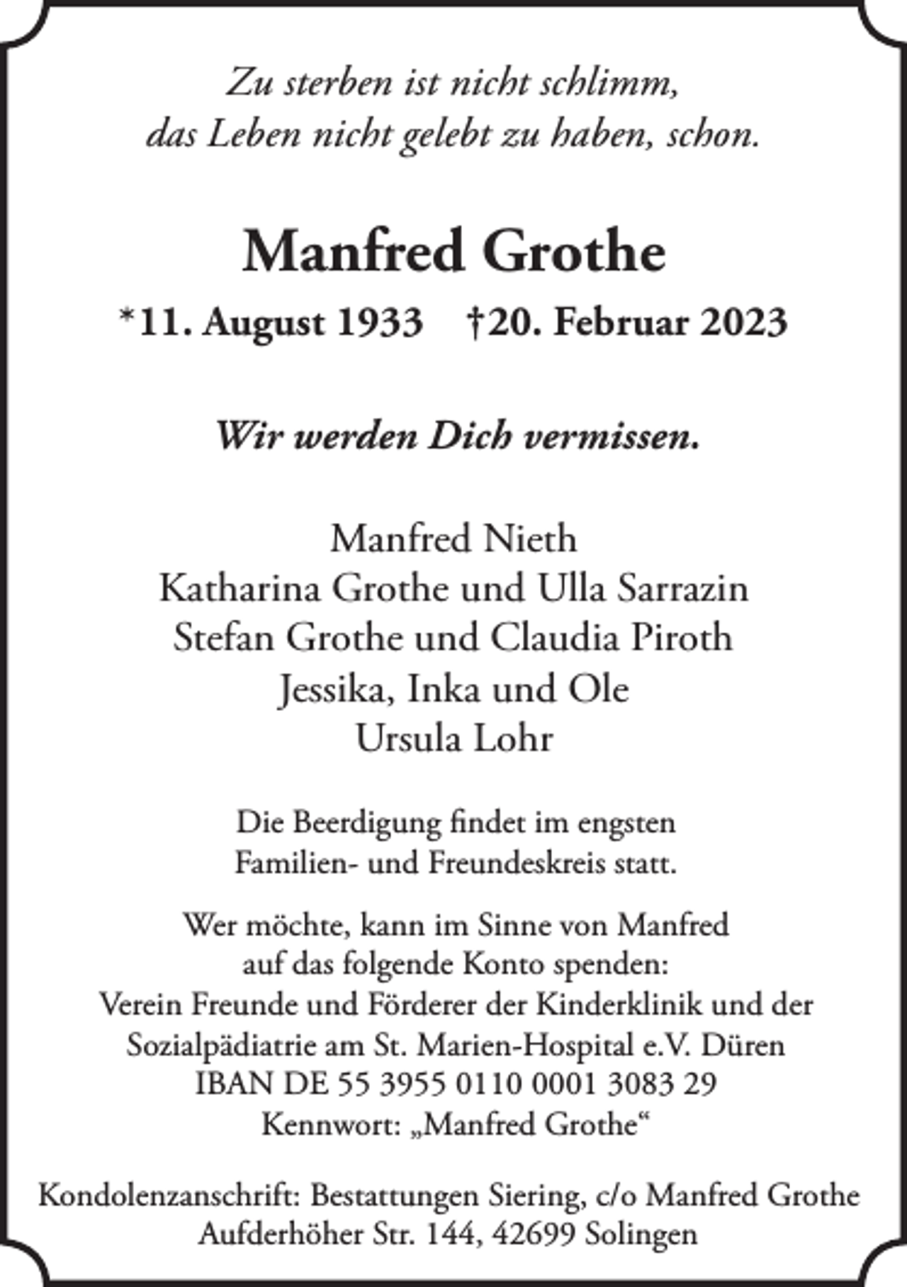 <p>Zu sterben ist nicht schlimm,<br />das Leben nicht gelebt zu haben, schon.</p><p>Manfred Grothe<br />*11. August 1933 †20. Februar 2023<br />Wir werden Dich vermissen.<br />Manfred Nieth<br />Katharina Grothe und Ulla Sarrazin<br />Stefan Grothe und Claudia Piroth<br />Jessika, Inka und Ole<br />Ursula Lohr<br />Die Beerdigung ﬁndet im engsten<br />Familien- und Freundeskreis statt.<br />Wer möchte, kann im Sinne von Manfred<br />auf das folgende Konto spenden:<br />Verein Freunde und Förderer der Kinderklinik und der<br />Sozialpädiatrie am St. Marien-Hospital e.V. Düren<br />IBAN DE 55 3955 011001 3083 29<br />Kennwort: „Manfred Grothe“<br />Kondolenzanschrift: Bestattungen Siering, c/o Manfred Grothe<br />Aufderhöher Str. 144, 42699 Solingen</p>