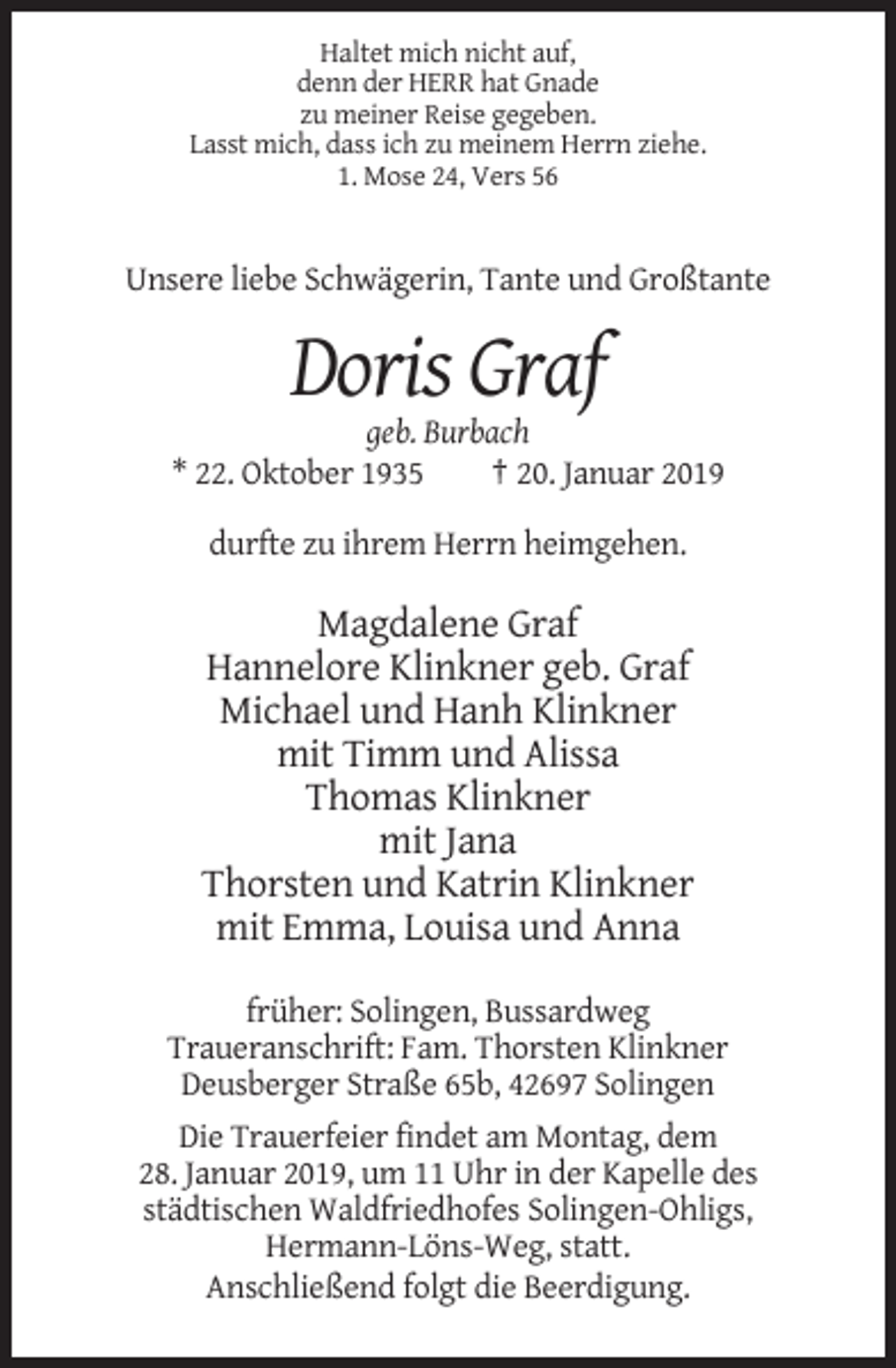<p>Haltet mich nicht auf,<br />denn der HERR hat Gnade<br />zu meiner Reise gegeben.<br />Lasst mich, dass ich zu meinem Herrn ziehe.<br />1. Mose 24, Vers 56</p><p>Unsere liebe Schwägerin, Tante und Großtante</p><p>Doris Graf<br />geb. Burbach<br />* 22. Oktober 1935<br />† 20. Januar 2019<br />durfte zu ihrem Herrn heimgehen.</p><p>Magdalene Graf<br />Hannelore Klinkner geb. Graf<br />Michael und Hanh Klinkner<br />mit Timm und Alissa<br />Thomas Klinkner<br />mit Jana<br />Thorsten und Katrin Klinkner<br />mit Emma, Louisa und Anna<br />früher: Solingen, Bussardweg<br />Traueranschrift: Fam. Thorsten Klinkner<br />Deusberger Straße 65b, 42697 Solingen<br />Die Trauerfeier findet am Montag, dem<br />28. Januar 2019, um 11 Uhr in der Kapelle des<br />städtischen Waldfriedhofes Solingen-Ohligs,<br />Hermann-Löns-Weg, statt.<br />Anschließend folgt die Beerdigung.</p>