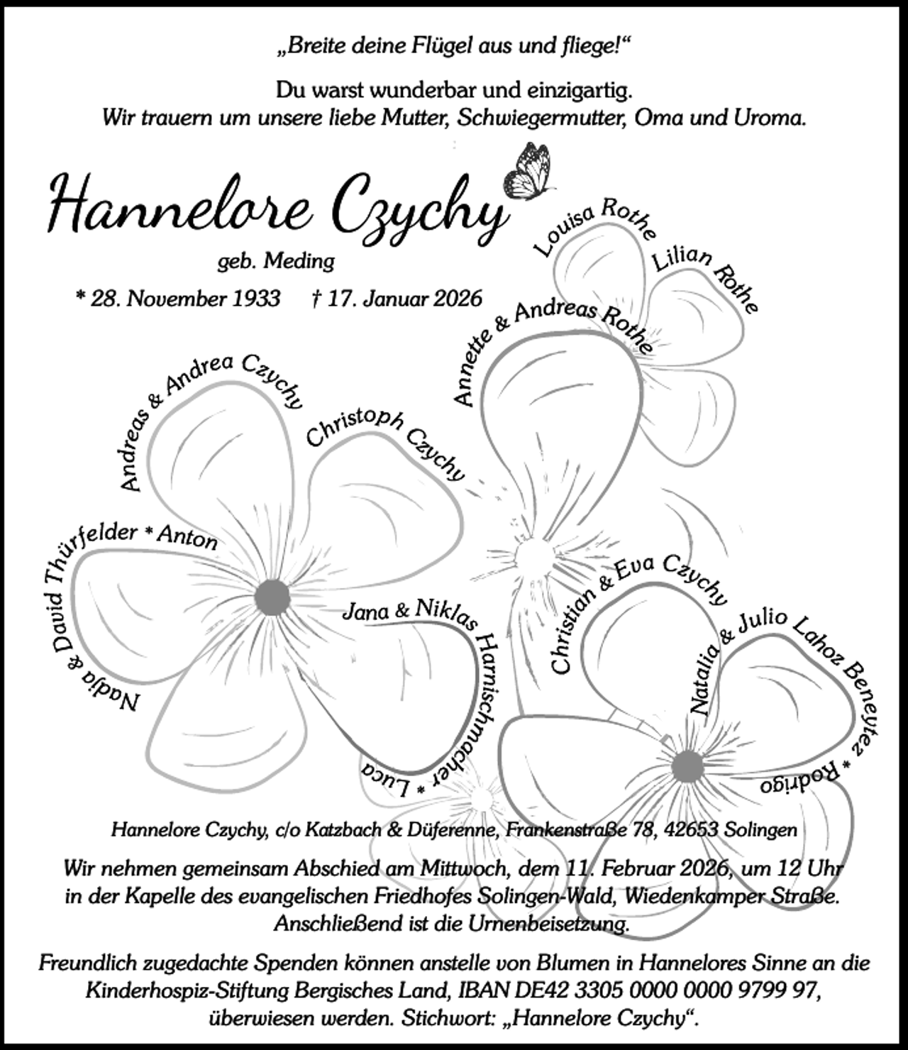 <p>„Breite deine Flügel aus und fliege!“<br />Du warst wunderbar und einzigartig.<br />Wir trauern um unsere liebe Mutter, Schwiegermutter, Oma und Uroma.</p><p>Hannel e Czychy<br />geb. Meding</p><p>* 28. November 1933</p><p>† 17. Januar 2026</p><p>Annett</p><p>Andreas Rot</p><p>he</p><p>e</p><p>&amp;</p><p>Hannelore Czychy, c/o Katzbach &amp; Düferenne, Frankenstraße 78, 42653 Solingen</p><p>Wir nehmen gemeinsam Abschied am Mittwoch, dem 11. Februar 2026, um 12 Uhr<br />in der Kapelle des evangelischen Friedhofes Solingen-Wald, Wiedenkamper Straße.<br />Anschließend ist die Urnenbeisetzung.<br />Freundlich zugedachte Spenden können anstelle von Blumen in Hannelores Sinne an die<br />Kinderhospiz-Stiftung Bergisches Land, IBAN DE42 3305 9797,<br />überwiesen werden. Stichwort: „Hannelore Czychy“.</p>