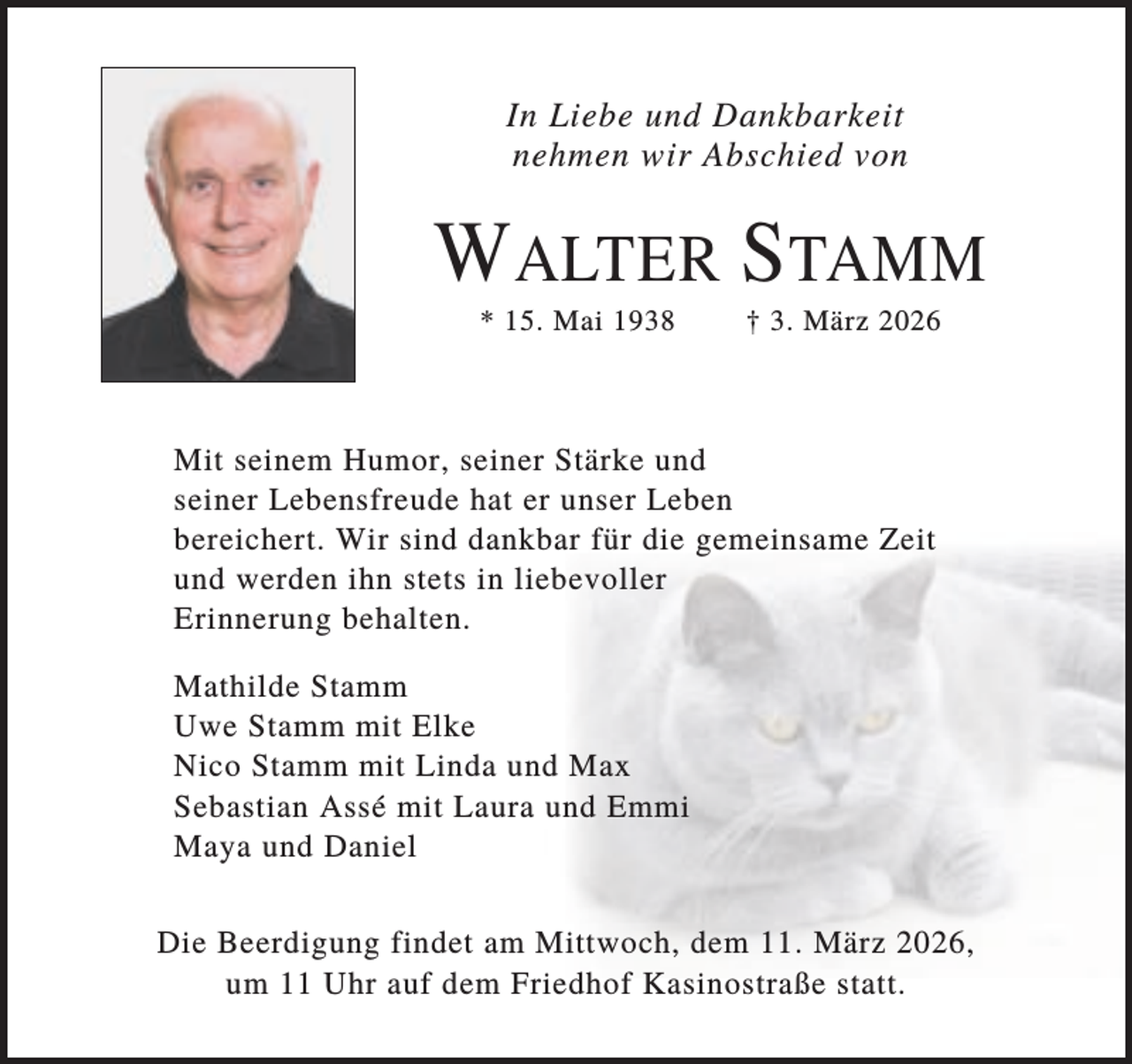 <p>In Liebe und Dankbarkeit<br />nehmen wir Abschied von</p><p>WALTER STAMM<br />* 15. Mai 1938</p><p>† 3. März 2026</p><p>Mit seinem Humor, seiner Stärke und<br />seiner Lebensfreude hat er unser Leben<br />bereichert. Wir sind dankbar für die gemeinsame Zeit<br />und werden ihn stets in liebevoller<br />Erinnerung behalten.<br />Mathilde Stamm<br />Uwe Stamm mit Elke<br />Nico Stamm mit Linda und Max<br />Sebastian Assé mit Laura und Emmi<br />Maya und Daniel<br />Die Beerdigung findet am Mittwoch, dem 11. März 2026,<br />um 11 Uhr auf dem Friedhof Kasinostraße statt.</p>