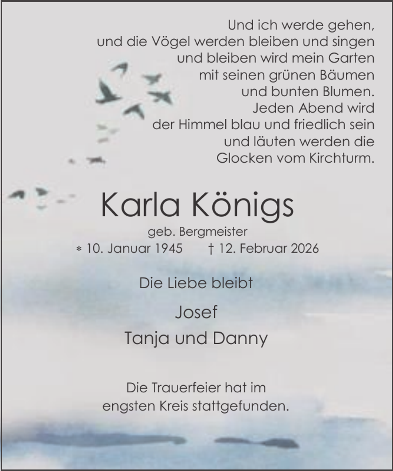 <p>Und ich werde gehen,<br />und die Vögel werden bleiben und singen<br />und bleiben wird mein Garten<br />mit seinen grünen Bäumen<br />und bunten Blumen.<br />Jeden Abend wird<br />der Himmel blau und friedlich sein<br />und läuten werden die<br />Glocken vom Kirchturm.</p><p>Karla Königs<br />geb. Bergmeister</p><p> 10. Januar 1945</p><p>† 12. Februar 2026</p><p>Die Liebe bleibt</p><p>Josef<br />Tanja und Danny<br />Die Trauerfeier hat im<br />engsten Kreis stattgefunden.</p>