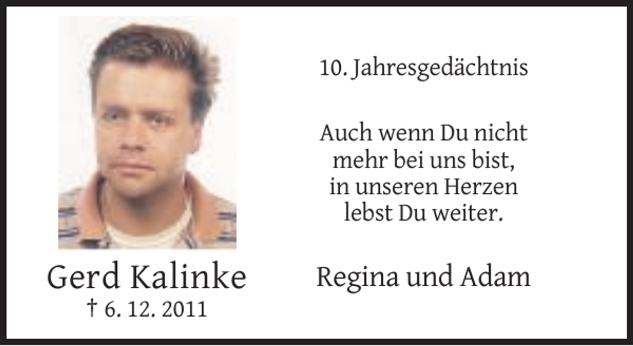 <p>10. Jahresgedächtnis<br />Auch wenn Du nicht<br />mehr bei uns bist,<br />in unseren Herzen<br />lebst Du weiter.</p><p>Gerd Kalinke<br />† 6. 12. 2011</p><p>Regina und Adam</p>
