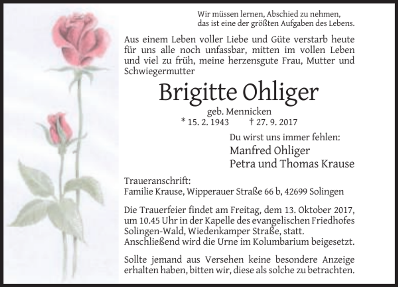 <p>Wir müssen lernen, Abschied zu nehmen,<br />das ist eine der größten Aufgaben des Lebens.</p><p>Aus einem Leben voller Liebe und Güte verstarb heute<br />für uns alle noch unfassbar, mitten im vollen Leben<br />und viel zu früh, meine herzensgute Frau, Mutter und<br />Schwiegermutter</p><p>Brigitte Ohliger<br />geb. Mennicken<br />* 15. 2. 1943<br />† 27. 9. 2017<br />Du wirst uns immer fehlen:</p><p>Manfred Ohliger<br />Petra und Thomas Krause<br />Traueranschrift:<br />Familie Krause, Wipperauer Straße 66 b, 42699 Solingen<br />Die Trauerfeier findet am Freitag, dem 13. Oktober 2017,<br />um 10.45 Uhr in der Kapelle des evangelischen Friedhofes<br />Solingen-Wald, Wiedenkamper Straße, statt.<br />Anschließend wird die Urne im Kolumbarium beigesetzt.<br />Sollte jemand aus Versehen keine besondere Anzeige<br />erhalten haben, bitten wir, diese als solche zu betrachten.</p>