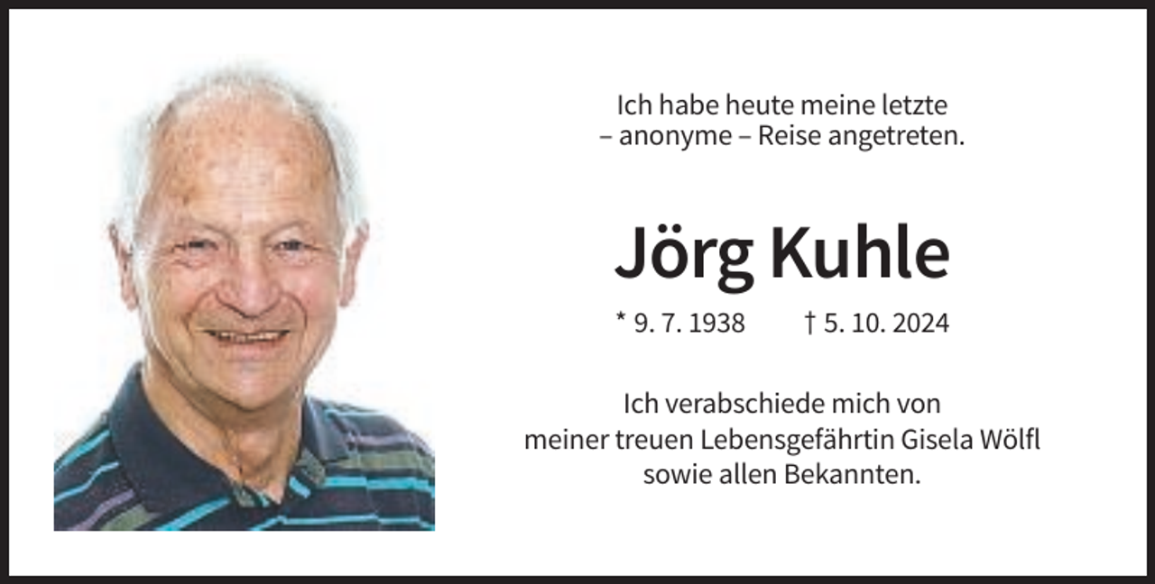<p>Ich habe heute meine letzte<br />– anonyme – Reise angetreten.</p><p>Jörg Kuhle<br />* 9. 7. 1938</p><p>† 5. 10. 2024</p><p>Ich verabschiede mich von<br />meiner treuen Lebensgefährtin Gisela Wölfl<br />sowie allen Bekannten.</p>