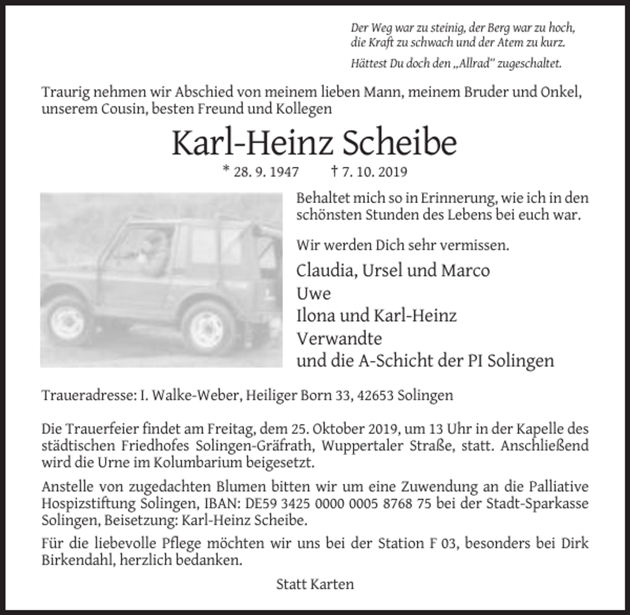 <p>Der Weg war zu steinig, der Berg war zu hoch,<br />die Kraft zu schwach und der Atem zu kurz.<br />Hättest Du doch den „Allrad“ zugeschaltet.</p><p>Traurig nehmen wir Abschied von meinem lieben Mann, meinem Bruder und Onkel,<br />unserem Cousin, besten Freund und Kollegen</p><p>Karl-Heinz Scheibe<br />* 28. 9. 1947</p><p>† 7. 10. 2019</p><p>Behaltet mich so in Erinnerung, wie ich in den<br />schönsten Stunden des Lebens bei euch war.<br />Wir werden Dich sehr vermissen.</p><p>Claudia, Ursel und Marco<br />Uwe<br />Ilona und Karl-Heinz<br />Verwandte<br />und die A-Schicht der PI Solingen<br />Traueradresse: I. Walke-Weber, Heiliger Born 33, 42653 Solingen<br />Die Trauerfeier findet am Freitag, dem 25. Oktober 2019, um 13 Uhr in der Kapelle des<br />städtischen Friedhofes Solingen-Gräfrath, Wuppertaler Straße, statt. Anschließend<br />wird die Urne im Kolumbarium beigesetzt.<br />Anstelle von zugedachten Blumen bitten wir um eine Zuwendung an die Palliative<br />Hospizstiftung Solingen, IBAN: DE59 3425 05 8768 75 bei der Stadt-Sparkasse<br />Solingen, Beisetzung: Karl-Heinz Scheibe.<br />Für die liebevolle Pflege möchten wir uns bei der Station F 03, besonders bei Dirk<br />Birkendahl, herzlich bedanken.<br />Statt Karten</p>