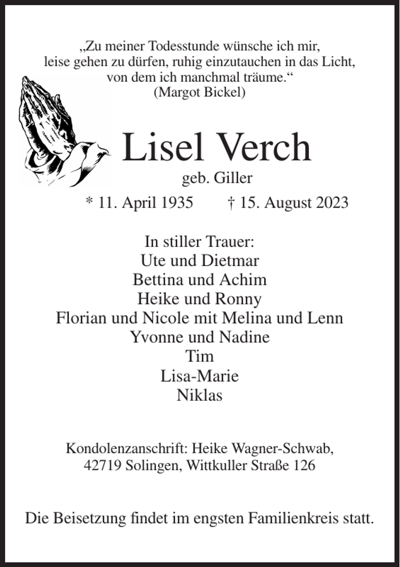 <p>„Zu meiner Todesstunde wünsche ich mir,<br />leise gehen zu dürfen, ruhig einzutauchen in das Licht,<br />von dem ich manchmal träume.“<br />(Margot Bickel)</p><p>Lisel Verch<br />geb. Giller<br />* 11. April 1935<br />† 15. August 2023<br />In stiller Trauer:<br />Ute und Dietmar<br />Bettina und Achim<br />Heike und Ronny<br />Florian und Nicole mit Melina und Lenn<br />Yvonne und Nadine<br />Tim<br />Lisa-Marie<br />Niklas<br />Kondolenzanschrift: Heike Wagner-Schwab,<br />42719 Solingen, Wittkuller Straße 126</p><p>Die Beisetzung findet im engsten Familienkreis statt.</p>