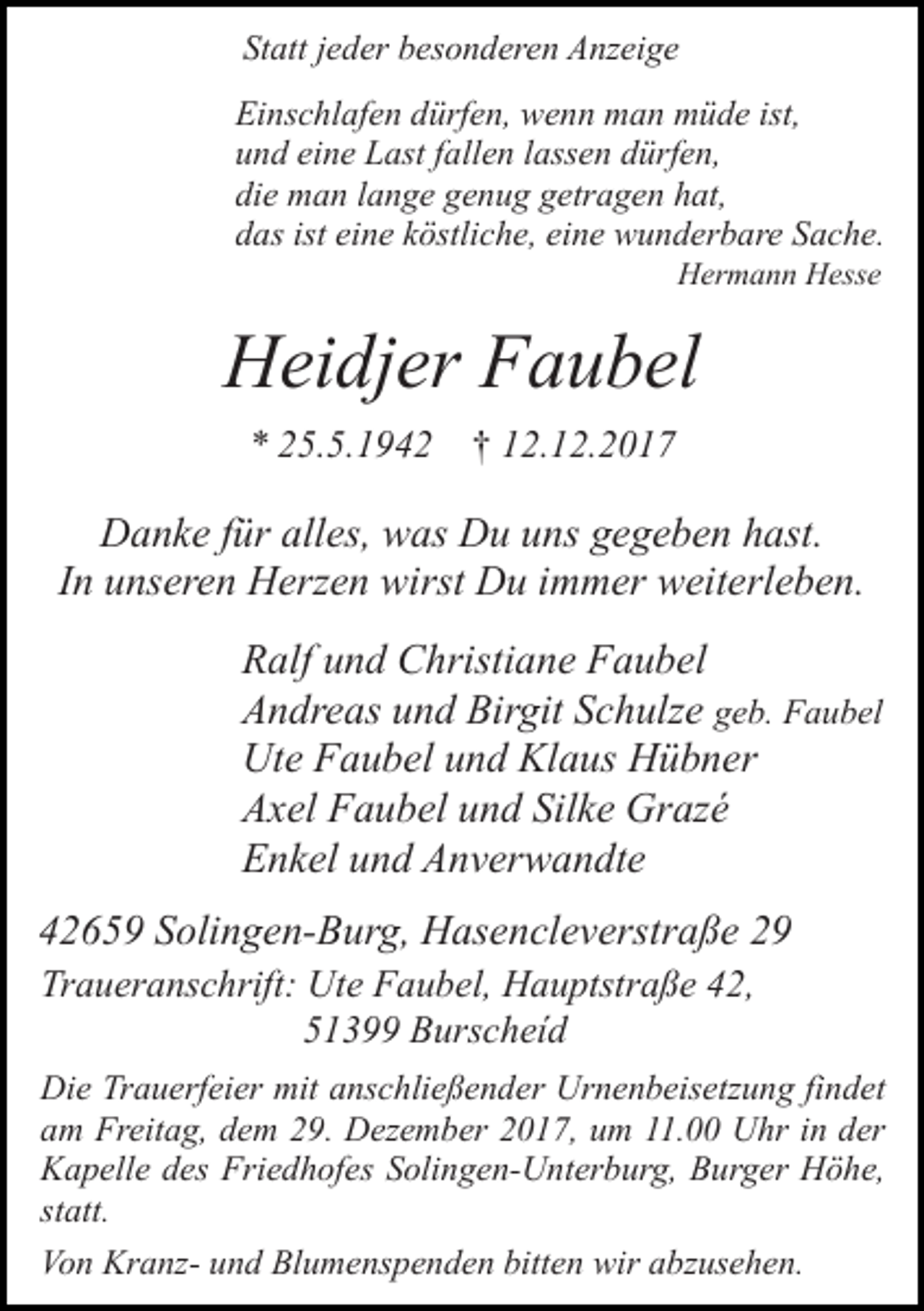 <p>Statt jeder besonderen Anzeige<br />Einschlafen dürfen, wenn man müde ist,<br />und eine Last fallen lassen dürfen,<br />die man lange genug getragen hat,<br />das ist eine köstliche, eine wunderbare Sache.<br />Hermann Hesse</p><p>Heidjer Faubel<br />* 25.5.1942 † 12.12.2017</p><p>Danke für alles, was Du uns gegeben hast.<br />In unseren Herzen wirst Du immer weiterleben.<br />Ralf und Christiane Faubel<br />Andreas und Birgit Schulze geb. Faubel<br />Ute Faubel und Klaus Hübner<br />Axel Faubel und Silke Grazé<br />Enkel und Anverwandte<br />42659 Solingen-Burg, Hasencleverstraße 29<br />Traueranschrift: Ute Faubel, Hauptstraße 42,<br />51399 Burscheíd<br />Die Trauerfeier mit anschließender Urnenbeisetzung findet<br />am Freitag, dem 29. Dezember 2017, um 11.00 Uhr in der<br />Kapelle des Friedhofes Solingen-Unterburg, Burger Höhe,<br />statt.<br />Von Kranz- und Blumenspenden bitten wir abzusehen.</p>