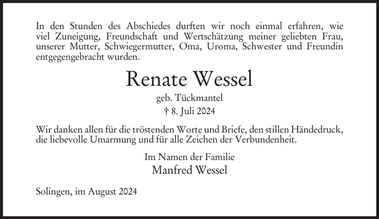 <p>In den Stunden des Abschiedes durften wir noch einmal erfahren, wie<br />viel Zuneigung, Freundschaft und Wertschätzung meiner geliebten Frau,<br />unserer Mutter, Schwiegermutter, Oma, Uroma, Schwester und Freundin<br />entgegengebracht wurden.</p><p>Renate Wessel<br />geb. Tückmantel<br />† 8. Juli 2024<br />Wir danken allen für die tröstenden Worte und Briefe, den stillen Händedruck,<br />die liebevolle Umarmung und für alle Zeichen der Verbundenheit.<br />Im Namen der Familie</p><p>Manfred Wessel<br />Solingen, im August 2024</p>