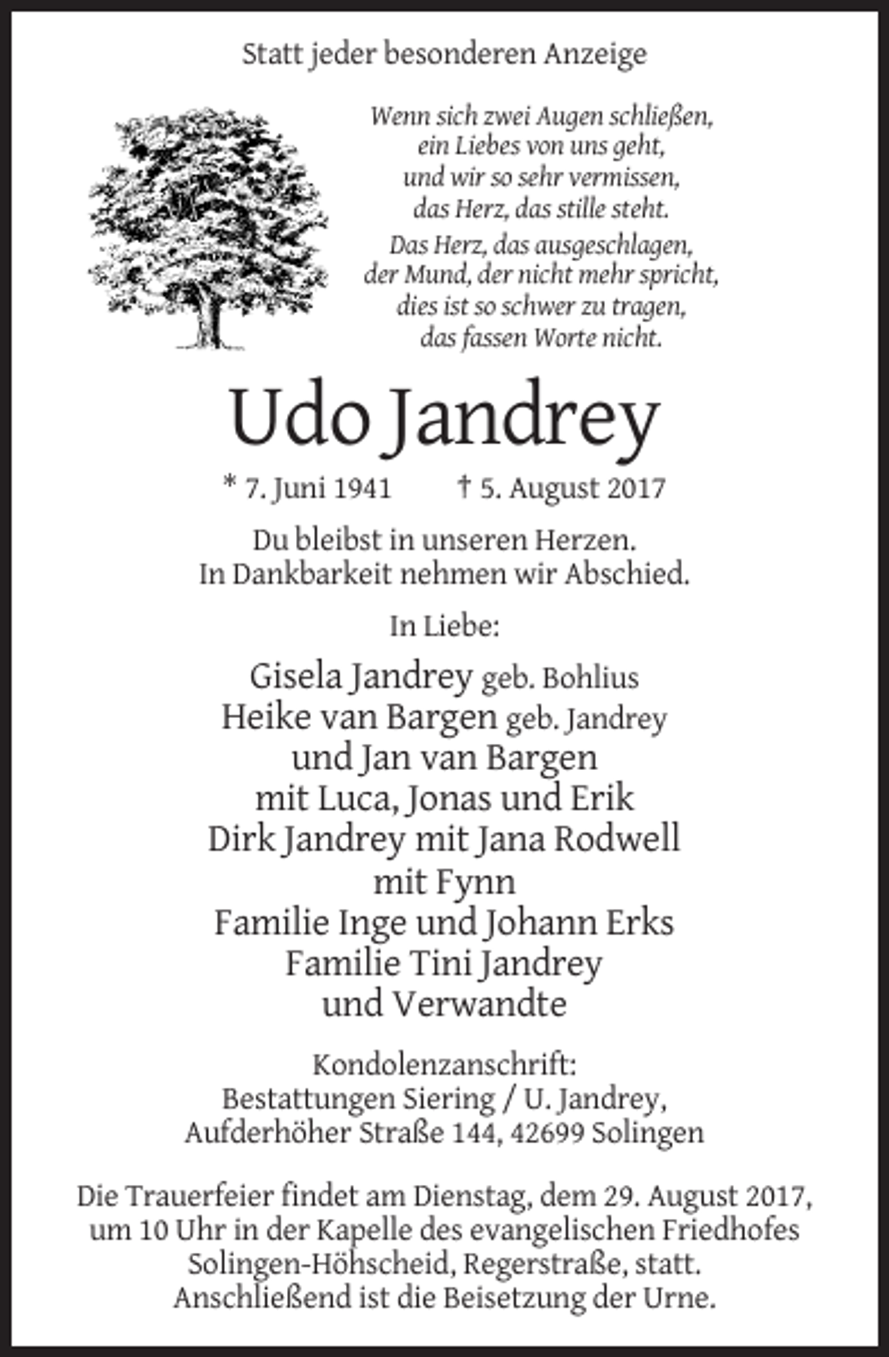 <p>Statt jeder besonderen Anzeige<br />Wenn sich zwei Augen schließen,<br />ein Liebes von uns geht,<br />und wir so sehr vermissen,<br />das Herz, das stille steht.<br />Das Herz, das ausgeschlagen,<br />der Mund, der nicht mehr spricht,<br />dies ist so schwer zu tragen,<br />das fassen Worte nicht.</p><p>Udo Jandrey<br />* 7. Juni 1941</p><p>† 5. August 2017</p><p>Du bleibst in unseren Herzen.<br />In Dankbarkeit nehmen wir Abschied.<br />In Liebe:</p><p>Gisela Jandrey geb. Bohlius<br />Heike van Bargen geb. Jandrey<br />und Jan van Bargen<br />mit Luca, Jonas und Erik<br />Dirk Jandrey mit Jana Rodwell<br />mit Fynn<br />Familie Inge und Johann Erks<br />Familie Tini Jandrey<br />und Verwandte<br />Kondolenzanschrift:<br />Bestattungen Siering / U. Jandrey,<br />Aufderhöher Straße 144, 42699 Solingen<br />Die Trauerfeier findet am Dienstag, dem 29. August 2017,<br />um 10 Uhr in der Kapelle des evangelischen Friedhofes<br />Solingen-Höhscheid, Regerstraße, statt.<br />Anschließend ist die Beisetzung der Urne.</p>