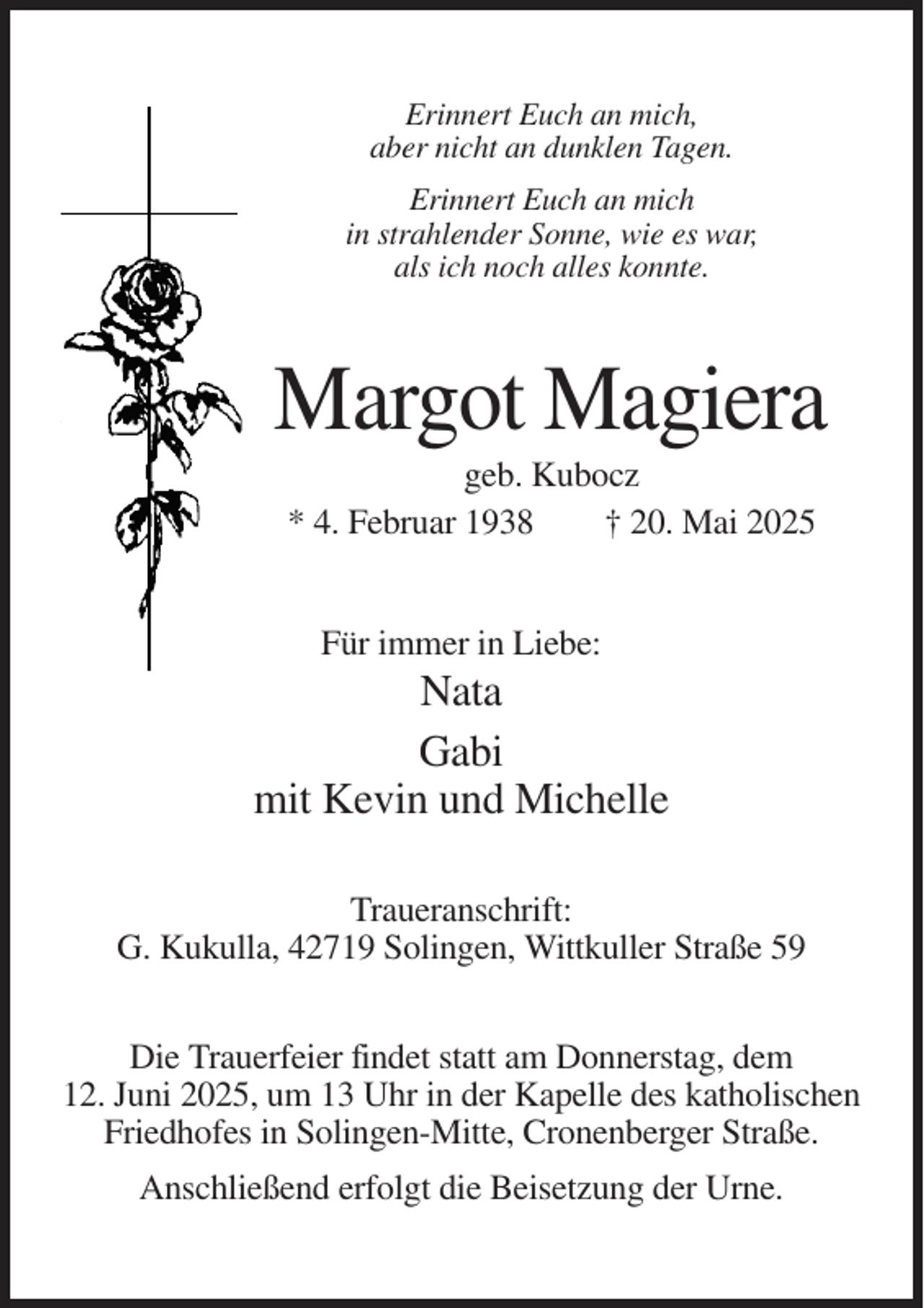 <p>Erinnert Euch an mich,<br />aber nicht an dunklen Tagen.<br />Erinnert Euch an mich<br />in strahlender Sonne, wie es war,<br />als ich noch alles konnte.</p><p>Margot Magiera<br />geb. Kubocz<br />* 4. Februar 1938<br />† 20. Mai 2025</p><p>Für immer in Liebe:</p><p>Nata<br />Gabi<br />mit Kevin und Michelle<br />Traueranschrift:<br />G. Kukulla, 42719 Solingen, Wittkuller Straße 59<br />Die Trauerfeier findet statt am Donnerstag, dem<br />12. Juni 2025, um 13 Uhr in der Kapelle des katholischen<br />Friedhofes in Solingen-Mitte, Cronenberger Straße.<br />Anschließend erfolgt die Beisetzung der Urne.</p>