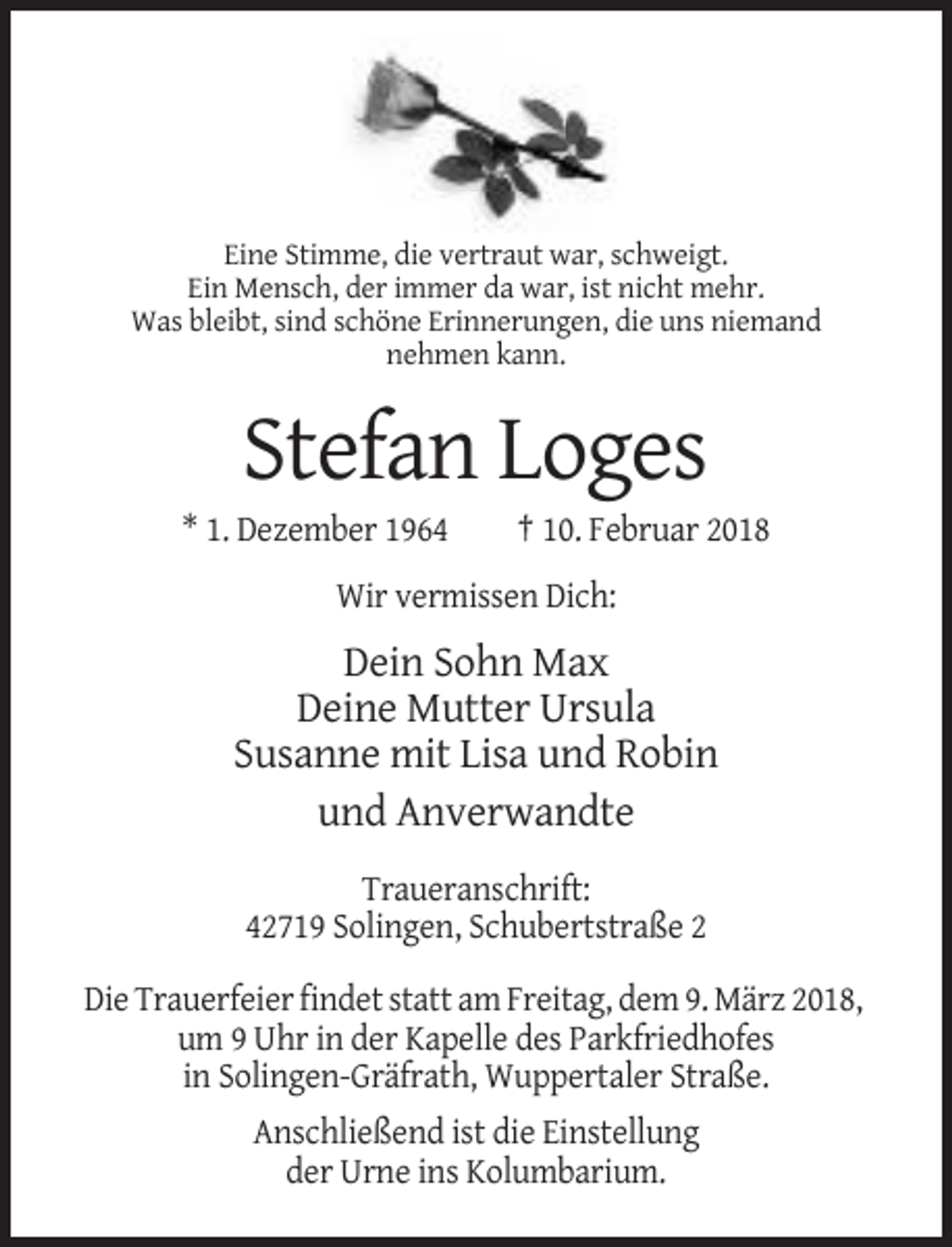 <p>Eine Stimme, die vertraut war, schweigt.<br />Ein Mensch, der immer da war, ist nicht mehr.<br />Was bleibt, sind schöne Erinnerungen, die uns niemand<br />nehmen kann.</p><p>Stefan Loges<br />* 1. Dezember 1964</p><p>† 10. Februar 2018</p><p>Wir vermissen Dich:</p><p>Dein Sohn Max<br />Deine Mutter Ursula<br />Susanne mit Lisa und Robin<br />und Anverwandte<br />Traueranschrift:<br />42719 Solingen, Schubertstraße 2<br />Die Trauerfeier findet statt am Freitag, dem 9. März 2018,<br />um 9 Uhr in der Kapelle des Parkfriedhofes<br />in Solingen-Gräfrath, Wuppertaler Straße.<br />Anschließend ist die Einstellung<br />der Urne ins Kolumbarium.</p>