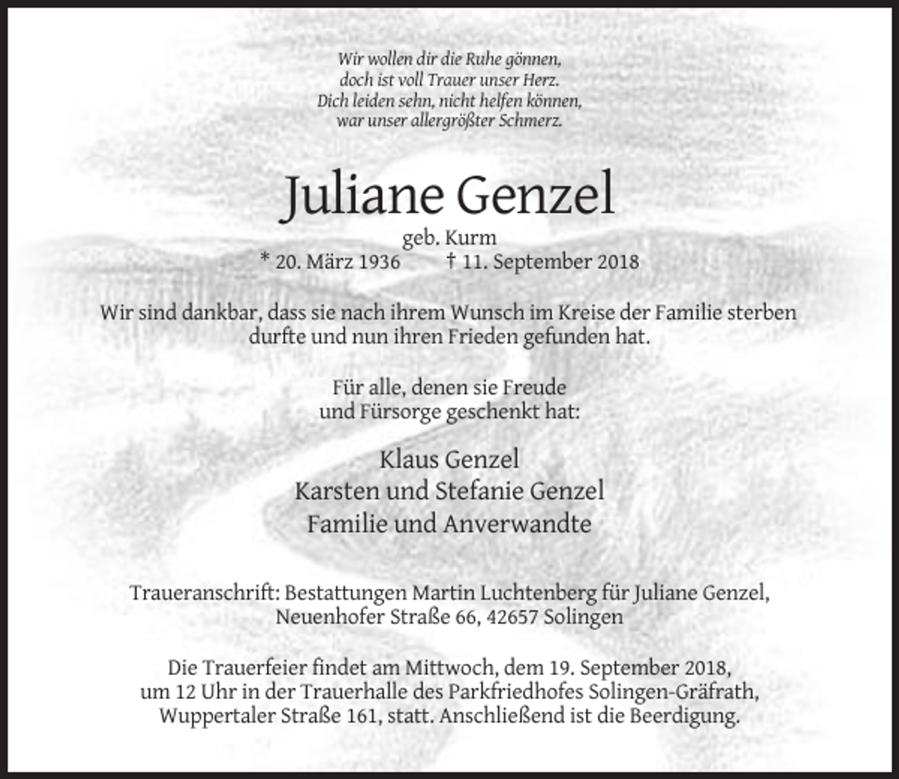 <p>Wir wollen dir die Ruhe gönnen,<br />doch ist voll Trauer unser Herz.<br />Dich leiden sehn, nicht helfen können,<br />war unser allergrößter Schmerz.</p><p>Juliane Genzel<br />* 20. März 1936</p><p>geb. Kurm<br />† 11. September 2018</p><p>Wir sind dankbar, dass sie nach ihrem Wunsch im Kreise der Familie sterben<br />durfte und nun ihren Frieden gefunden hat.<br />Für alle, denen sie Freude<br />und Fürsorge geschenkt hat:</p><p>Klaus Genzel<br />Karsten und Stefanie Genzel<br />Familie und Anverwandte<br />Traueranschrift: Bestattungen Martin Luchtenberg für Juliane Genzel,<br />Neuenhofer Straße 66, 42657 Solingen<br />Die Trauerfeier findet am Mittwoch, dem 19. September 2018,<br />um 12 Uhr in der Trauerhalle des Parkfriedhofes Solingen-Gräfrath,<br />Wuppertaler Straße 161, statt. Anschließend ist die Beerdigung.</p>