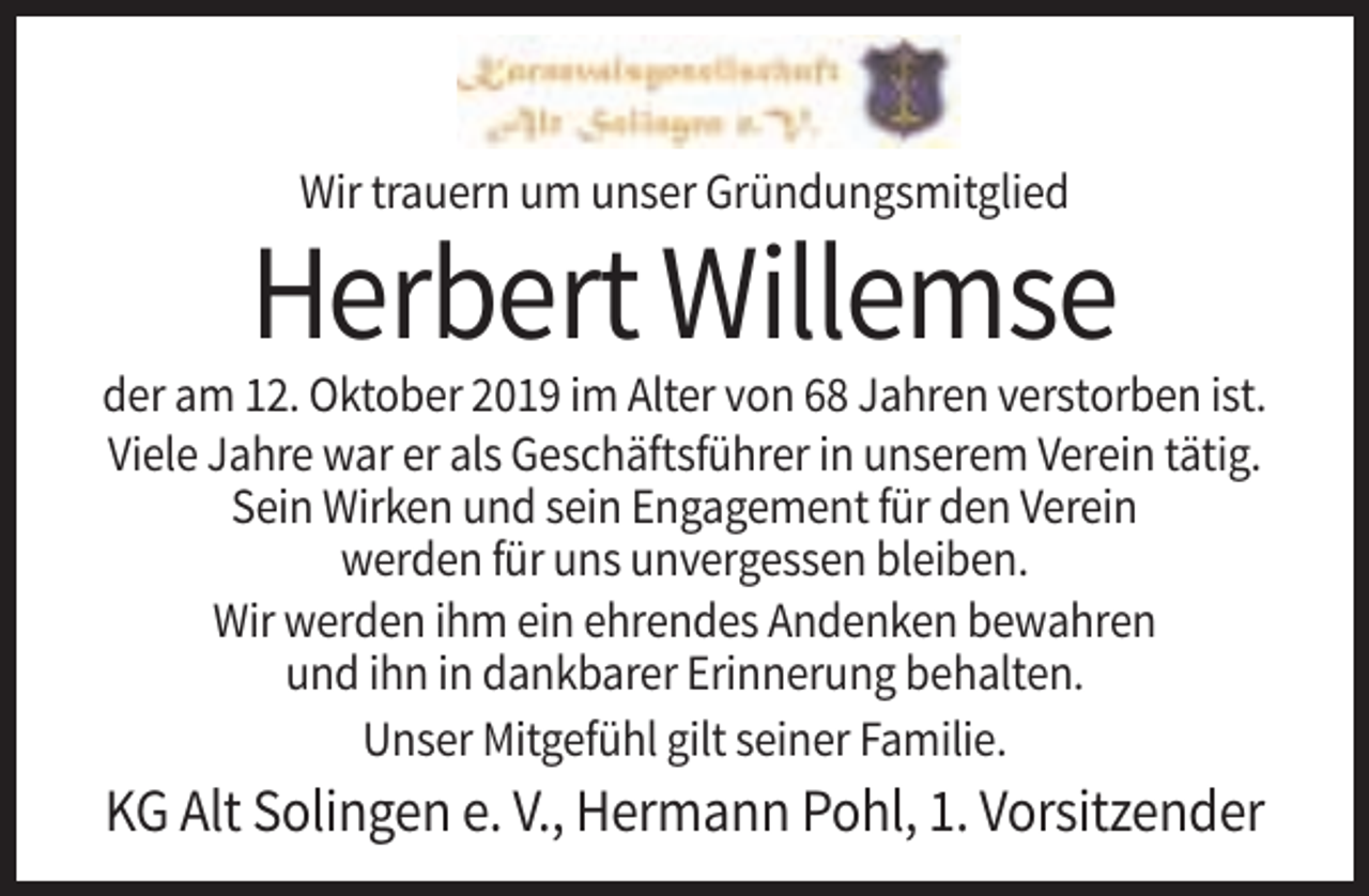 <p>Wir trauern um unser Gründungsmitglied</p><p>Herbert Willemse<br />der am 12. Oktober 2019 im Alter von 68 Jahren verstorben ist.<br />Viele Jahre war er als Geschäftsführer in unserem Verein tätig.<br />Sein Wirken und sein Engagement für den Verein<br />werden für uns unvergessen bleiben.<br />Wir werden ihm ein ehrendes Andenken bewahren<br />und ihn in dankbarer Erinnerung behalten.<br />Unser Mitgefühl gilt seiner Familie.</p><p>KG Alt Solingen e. V., Hermann Pohl, 1. Vorsitzender</p>