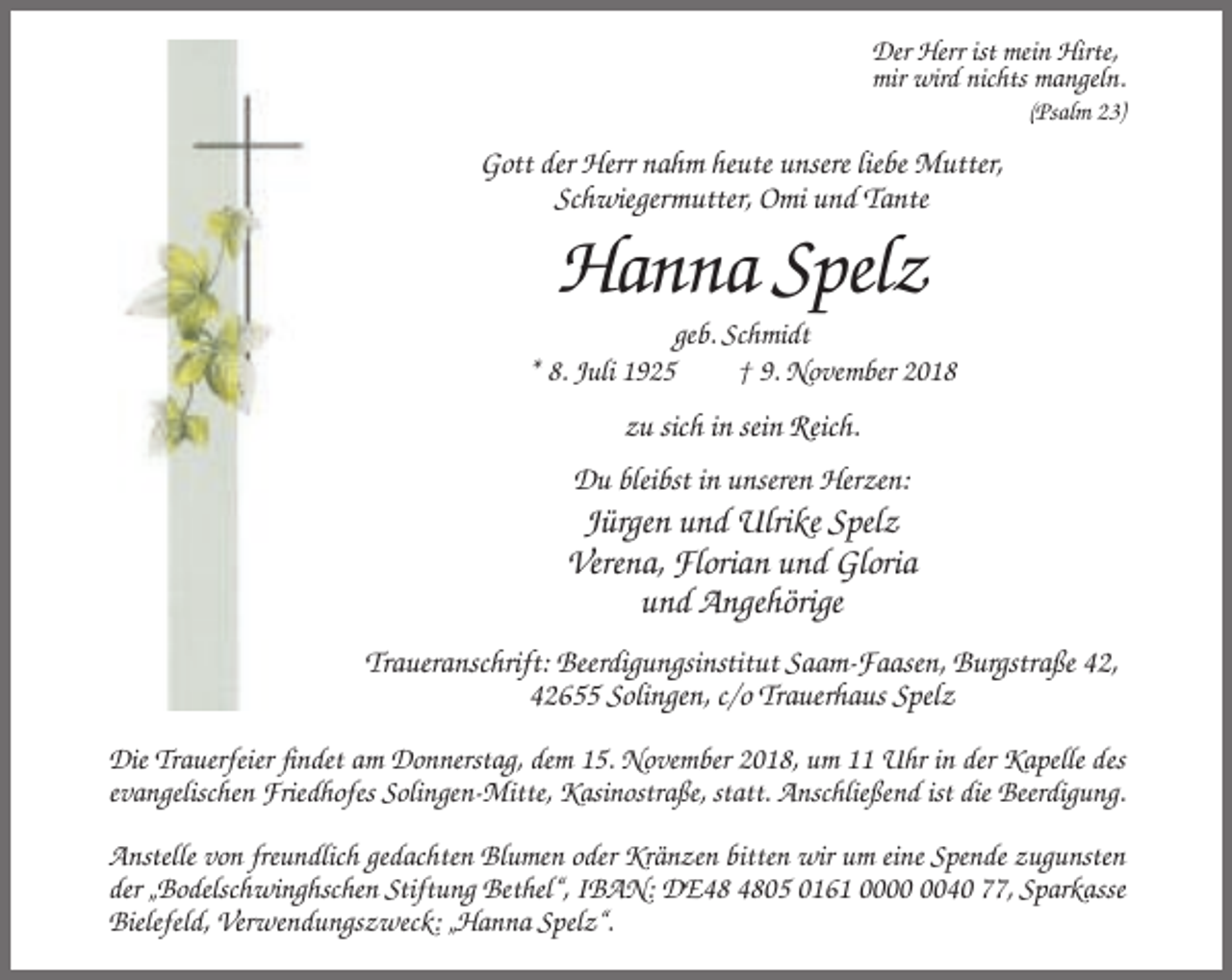 <p>Der Herr ist mein Hirte,<br />mir wird nichts mangeln.<br />(Psalm 23)</p><p>Gott der Herr nahm heute unsere liebe Mutter,<br />Schwiegermutter, Omi und Tante</p><p>Hanna Spelz<br />geb. Schmidt<br />* 8. Juli 1925<br />† 9. November 2018</p><p>zu sich in sein Reich.<br />Du bleibst in unseren Herzen:</p><p>Jürgen und Ulrike Spelz<br />Verena, Florian und Gloria<br />und Angehörige<br />Traueranschrift: Beerdigungsinstitut Saam-Faasen, Burgstraße 42,<br />42655 Solingen, c/o Trauerhaus Spelz<br />Die Trauerfeier findet am Donnerstag, dem 15. November 2018, um 11 Uhr in der Kapelle des<br />evangelischen Friedhofes Solingen-Mitte, Kasinostraße, statt. Anschließend ist die Beerdigung.<br />Anstelle von freundlich gedachten Blumen oder Kränzen bitten wir um eine Spende zugunsten<br />der „Bodelschwinghschen Stiftung Bethel“, IBAN: DE05 0161 0040 77, Sparkasse<br />Bielefeld, Verwendungszweck: „Hanna Spelz“.</p>