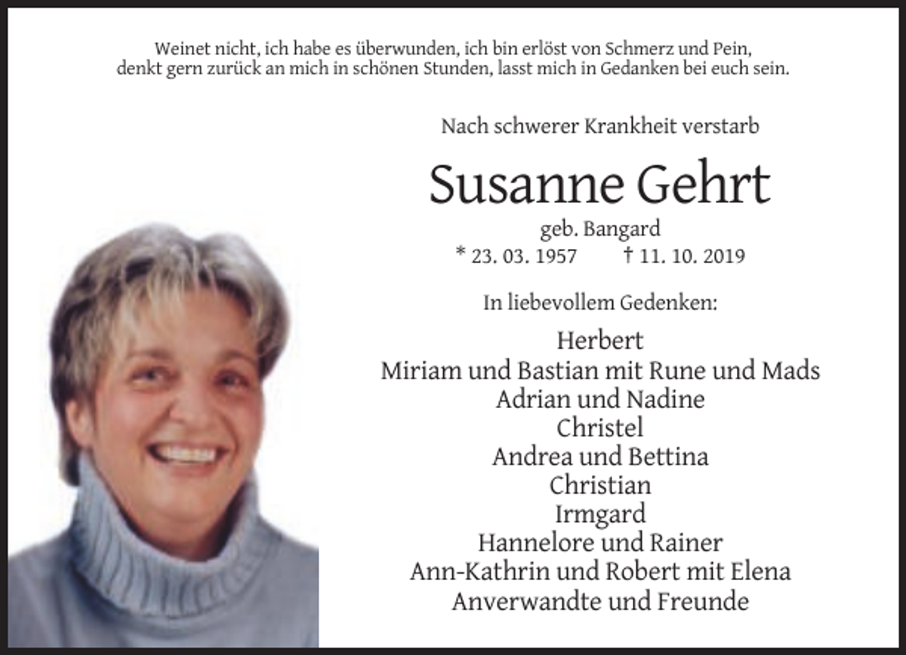 <p>Weinet nicht, ich habe es überwunden, ich bin erlöst von Schmerz und Pein,<br />denkt gern zurück an mich in schönen Stunden, lasst mich in Gedanken bei euch sein.</p><p>Nach schwerer Krankheit verstarb</p><p>Susanne Gehrt<br />geb. Bangard<br />* 23. 03. 1957<br />† 11. 10. 2019<br />In liebevollem Gedenken:</p><p>Herbert<br />Miriam und Bastian mit Rune und Mads<br />Adrian und Nadine<br />Christel<br />Andrea und Bettina<br />Christian<br />Irmgard<br />Hannelore und Rainer<br />Ann-Kathrin und Robert mit Elena<br />Anverwandte und Freunde</p>