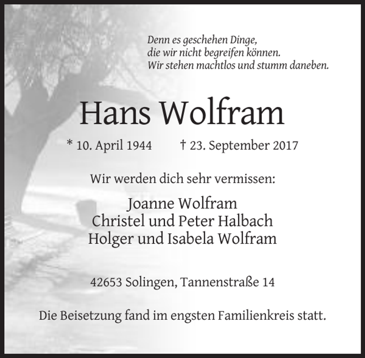 <p>Denn es geschehen Dinge,<br />die wir nicht begreifen können.<br />Wir stehen machtlos und stumm daneben.</p><p>Hans Wolfram<br />* 10. April 1944</p><p>† 23. September 2017</p><p>Wir werden dich sehr vermissen:</p><p>Joanne Wolfram<br />Christel und Peter Halbach<br />Holger und Isabela Wolfram<br />42653 Solingen, Tannenstraße 14<br />Die Beisetzung fand im engsten Familienkreis statt.</p>