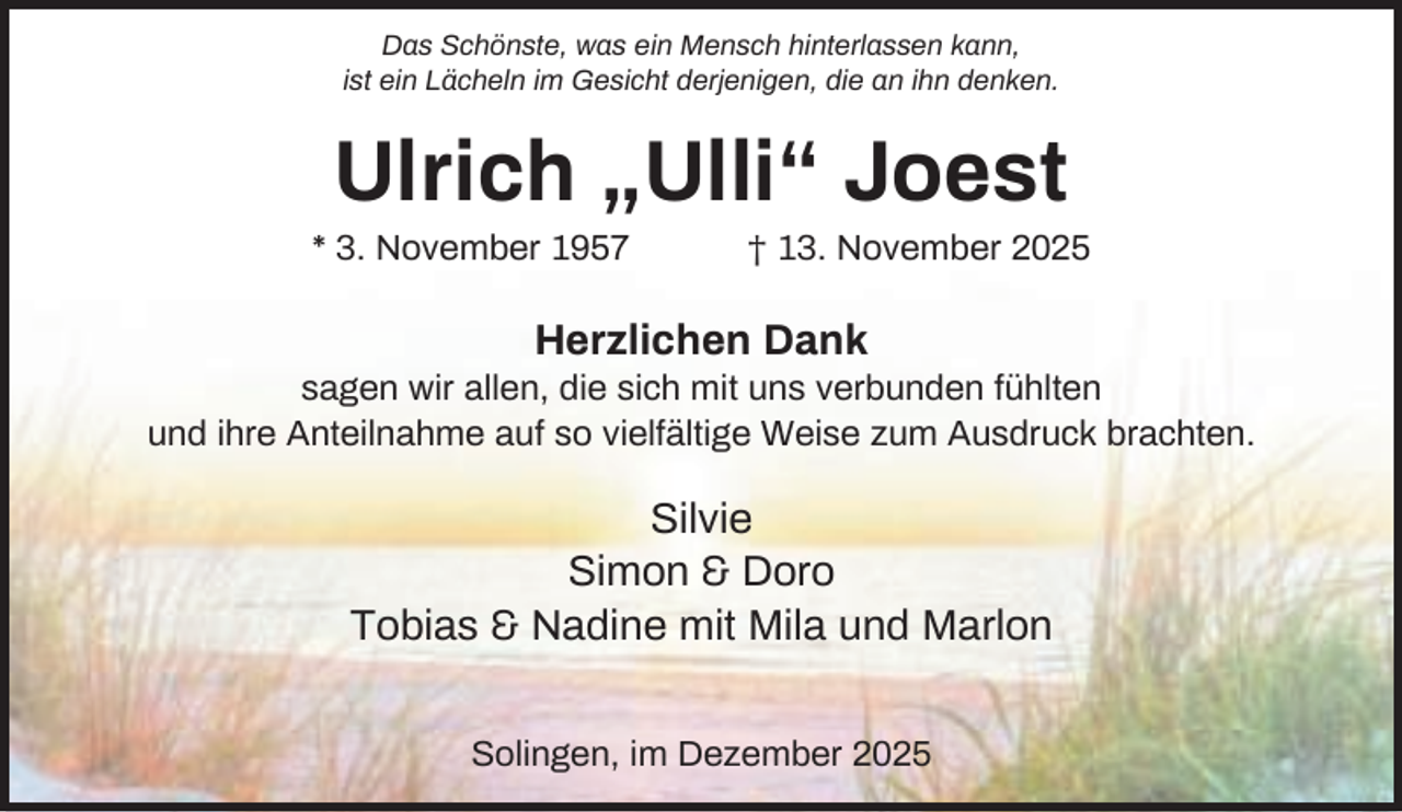 <p>Das Schönste, was ein Mensch hinterlassen kann,<br />ist ein Lächeln im Gesicht derjenigen, die an ihn denken.</p><p>Ulrich „Ulli“ Joest<br />* 3. November 1957</p><p>† 13. November 2025</p><p>Herzlichen Dank<br />sagen wir allen, die sich mit uns verbunden fühlten<br />und ihre Anteilnahme auf so vielfältige Weise zum Ausdruck brachten.</p><p>Silvie<br />Simon &amp; Doro<br />Tobias &amp; Nadine mit Mila und Marlon<br />Solingen, im Dezember 2025</p>