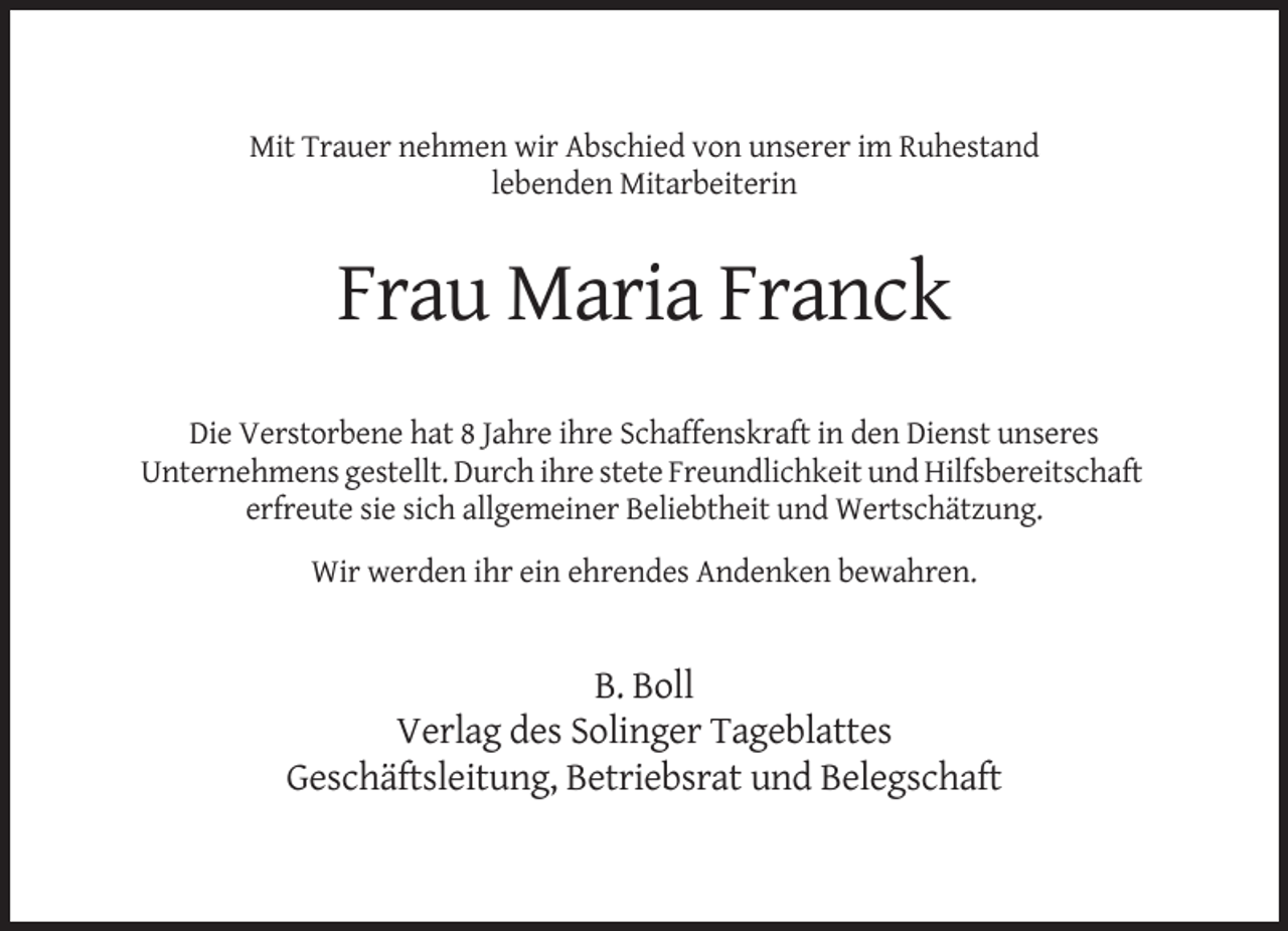 <p>Mit Trauer nehmen wir Abschied von unserer im Ruhestand<br />lebenden Mitarbeiterin</p><p>Frau Maria Franck<br />Die Verstorbene hat 8 Jahre ihre Schaffenskraft in den Dienst unseres<br />Unternehmens gestellt. Durch ihre stete Freundlichkeit und Hilfsbereitschaft<br />erfreute sie sich allgemeiner Beliebtheit und Wertschätzung.<br />Wir werden ihr ein ehrendes Andenken bewahren.</p><p>B. Boll<br />Verlag des Solinger Tageblattes<br />Geschäftsleitung, Betriebsrat und Belegschaft</p>