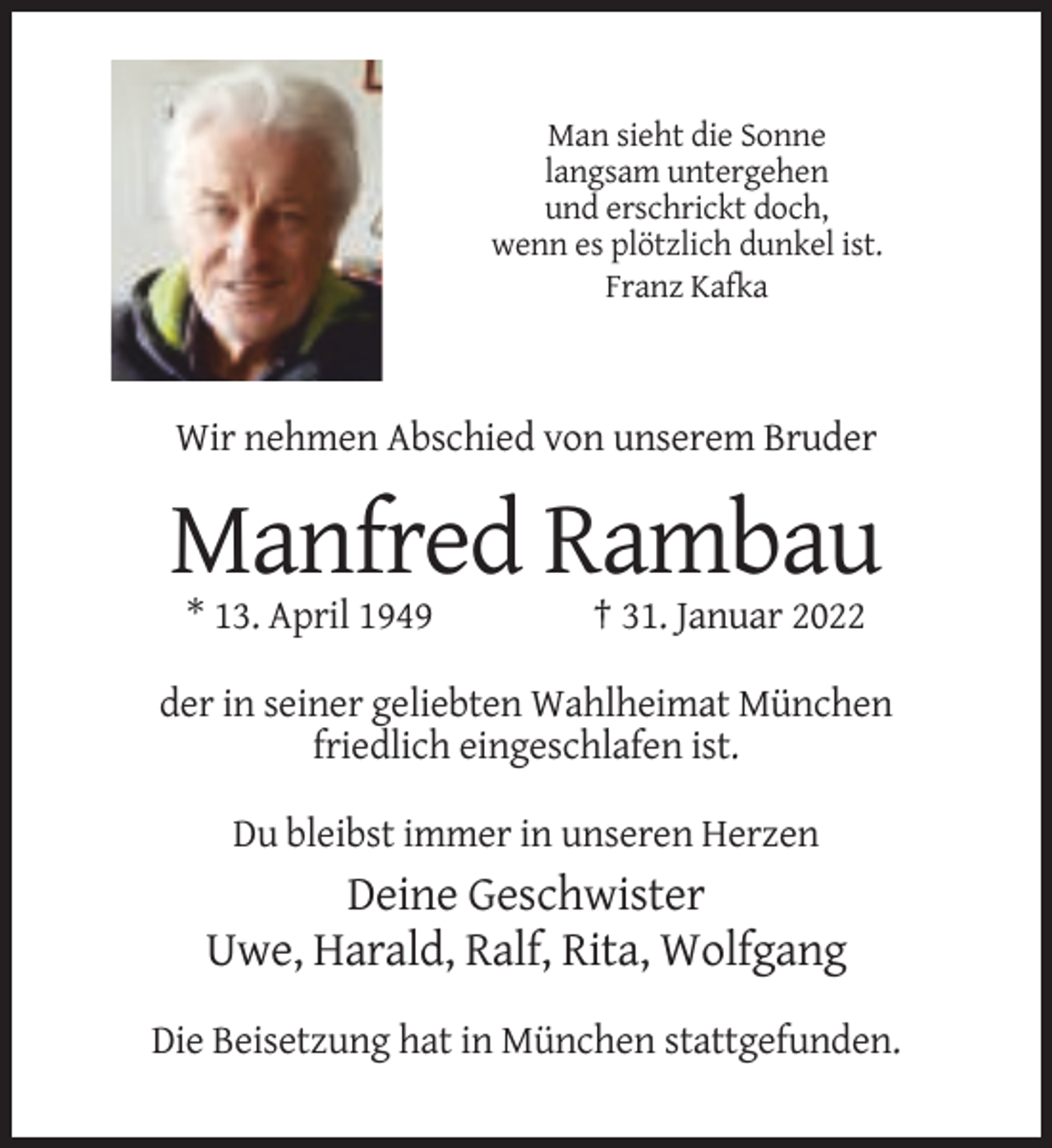<p>Man sieht die Sonne<br />langsam untergehen<br />und erschrickt doch,<br />wenn es plötzlich dunkel ist.<br />Franz Kafka</p><p>Wir nehmen Abschied von unserem Bruder</p><p>Manfred Rambau<br />* 13. April 1949</p><p>† 31. Januar 2022</p><p>der in seiner geliebten Wahlheimat München<br />friedlich eingeschlafen ist.<br />Du bleibst immer in unseren Herzen</p><p>Deine Geschwister<br />Uwe, Harald, Ralf, Rita, Wolfgang<br />Die Beisetzung hat in München stattgefunden.</p>