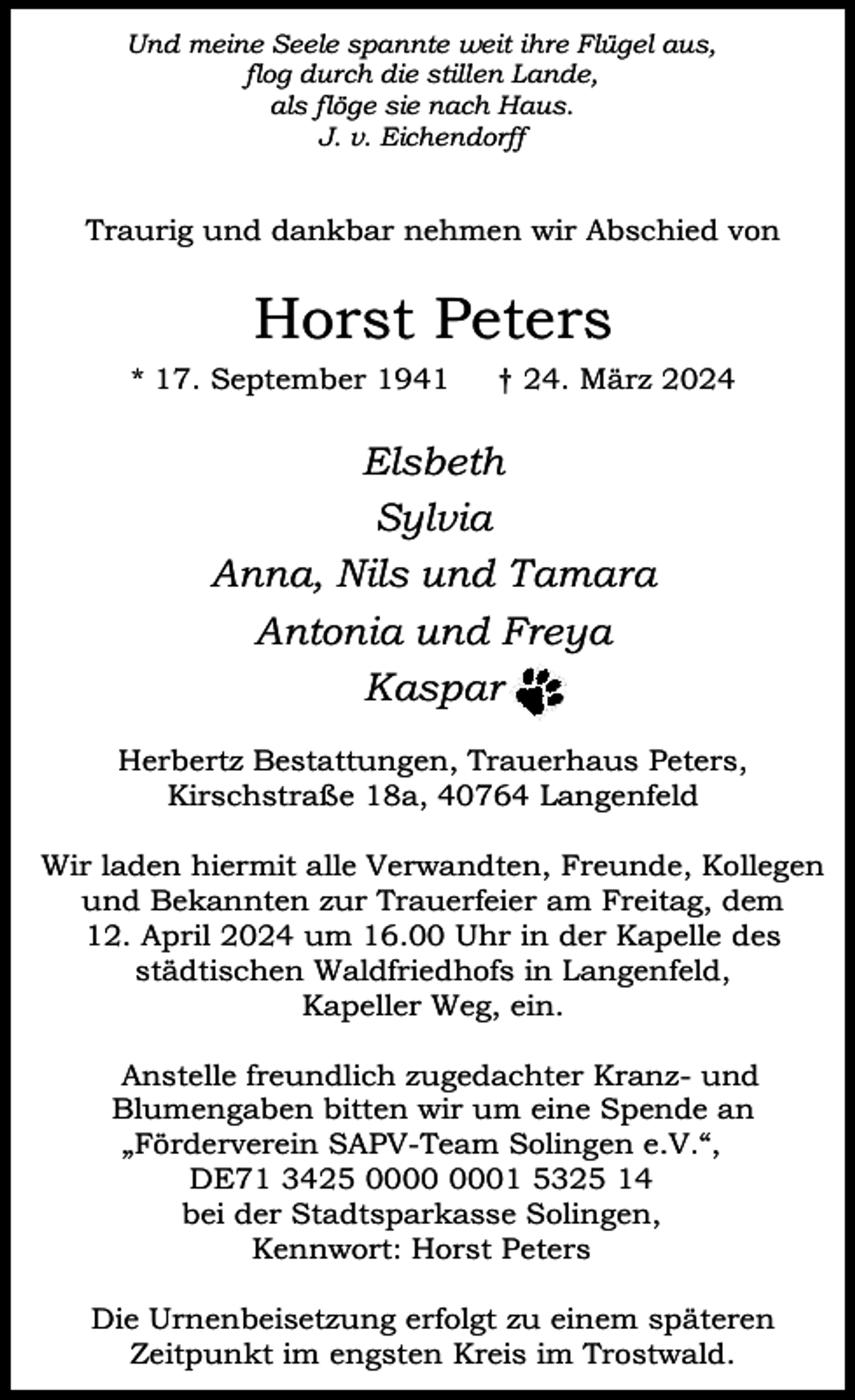 <p>Und meine Seele spannte weit ihre Flügel aus,<br />flog durch die stillen Lande,<br />als flöge sie nach Haus.<br />J. v. Eichendorff</p><p>Traurig und dankbar nehmen wir Abschied von</p><p>Horst Peters<br />* 17. September 1941</p><p>† 24. März 2024</p><p>Elsbeth<br />Sylvia<br />Anna, Nils und Tamara<br />Antonia und Freya<br />Kaspar<br />Herbertz Bestattungen, Trauerhaus Peters,<br />Kirschstraße 18a, 40764 Langenfeld<br />Wir laden hiermit alle Verwandten, Freunde, Kollegen<br />und Bekannten zur Trauerfeier am Freitag, dem<br />12. April 2024 um 16.00 Uhr in der Kapelle des<br />städtischen Waldfriedhofs in Langenfeld,<br />Kapeller Weg, ein.<br />Anstelle freundlich zugedachter Kranz- und<br />Blumengaben bitten wir um eine Spende an<br />„Förderverein SAPV-Team Solingen e.V.“,<br />DE71 3425 01 5325 14<br />bei der Stadtsparkasse Solingen,<br />Kennwort: Horst Peters<br />Die Urnenbeisetzung erfolgt zu einem späteren<br />Zeitpunkt im engsten Kreis im Trostwald.</p>