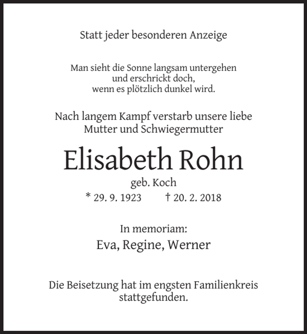 <p>Statt jeder besonderen Anzeige<br />Man sieht die Sonne langsam untergehen<br />und erschrickt doch,<br />wenn es plötzlich dunkel wird.</p><p>Nach langem Kampf verstarb unsere liebe<br />Mutter und Schwiegermutter</p><p>Elisabeth Rohn<br />geb. Koch<br />* 29. 9. 1923<br />† 20. 2. 2018<br />In memoriam:</p><p>Eva, Regine, Werner<br />Die Beisetzung hat im engsten Familienkreis<br />stattgefunden.</p>