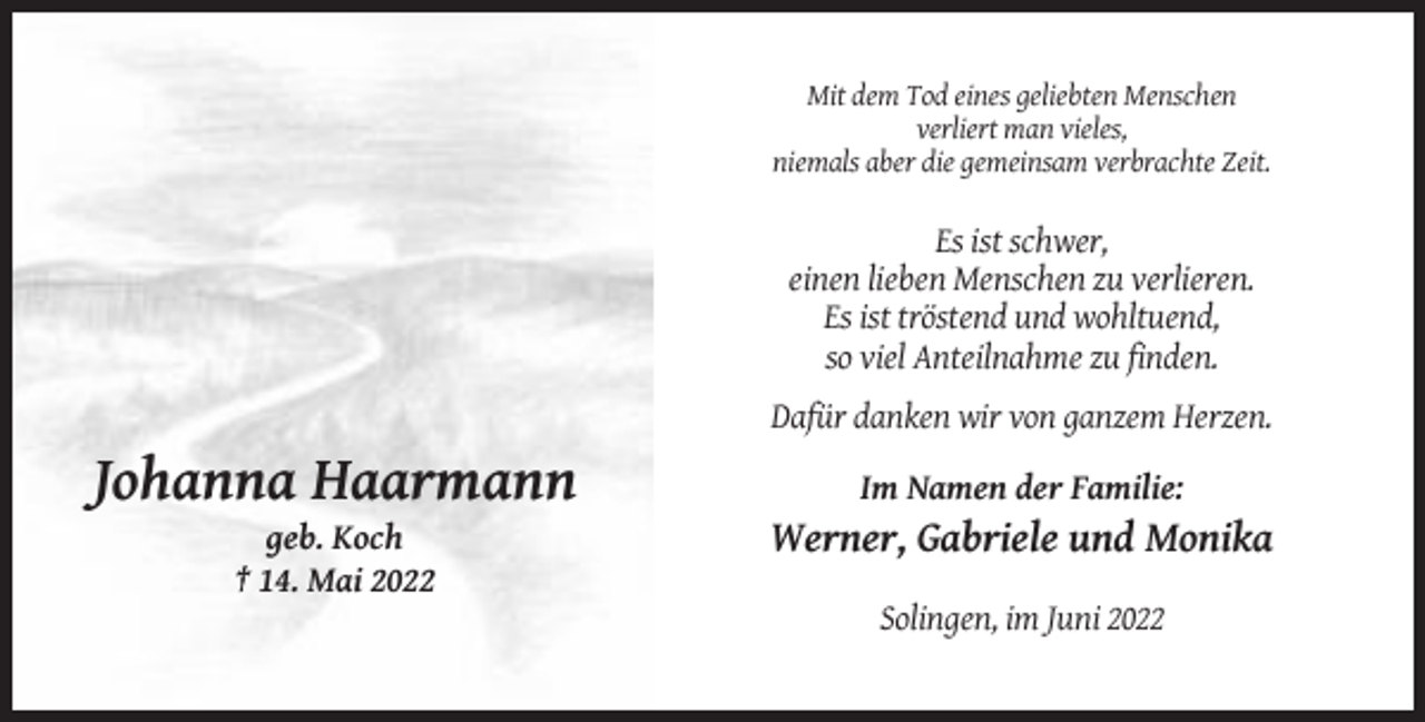 <p>Mit dem Tod eines geliebten Menschen<br />verliert man vieles,<br />niemals aber die gemeinsam verbrachte Zeit.</p><p>Es ist schwer,<br />einen lieben Menschen zu verlieren.<br />Es ist tröstend und wohltuend,<br />so viel Anteilnahme zu finden.<br />Dafür danken wir von ganzem Herzen.</p><p>Johanna Haarmann</p><p>Im Namen der Familie:</p><p>geb. Koch<br />† 14. Mai 2022</p><p>Werner, Gabriele und Monika<br />Solingen, im Juni 2022</p>