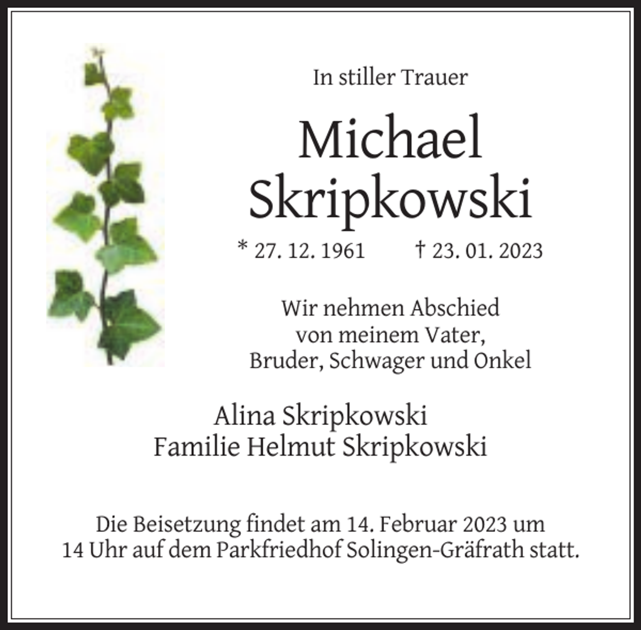 <p>In stiller Trauer</p><p>Michael<br />Skripkowski<br />* 27. 12. 1961</p><p>† 23. 01. 2023</p><p>Wir nehmen Abschied<br />von meinem Vater,<br />Bruder, Schwager und Onkel</p><p>Alina Skripkowski<br />Familie Helmut Skripkowski<br />Die Beisetzung findet am 14. Februar 2023 um<br />14 Uhr auf dem Parkfriedhof Solingen-Gräfrath statt.</p>