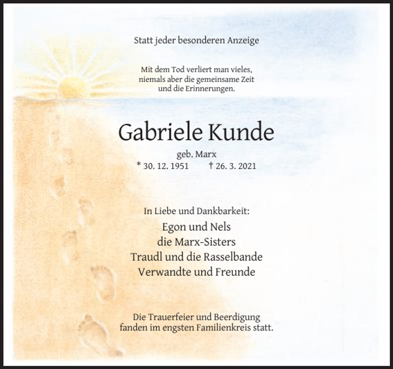 <p>Statt jeder besonderen Anzeige</p><p>Mit dem Tod verliert man vieles,<br />niemals aber die gemeinsame Zeit<br />und die Erinnerungen.</p><p>Gabriele Kunde<br />geb. Marx<br />* 30. 12. 1951<br />† 26. 3. 2021</p><p>In Liebe und Dankbarkeit:</p><p>Egon und Nels<br />die Marx-Sisters<br />Traudl und die Rasselbande<br />Verwandte und Freunde</p><p>Die Trauerfeier und Beerdigung<br />fanden im engsten Familienkreis statt.</p>