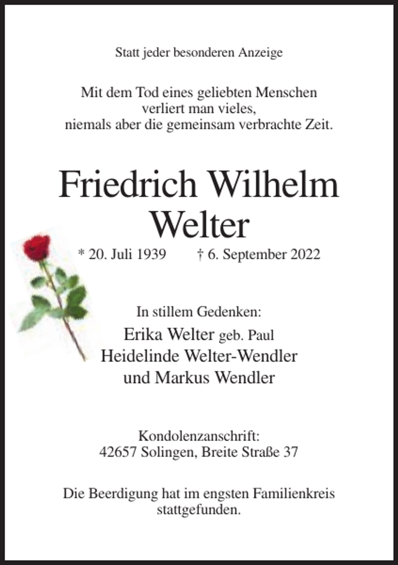 <p>Statt jeder besonderen Anzeige</p><p>Mit dem Tod eines geliebten Menschen<br />verliert man vieles,<br />niemals aber die gemeinsam verbrachte Zeit.</p><p>Friedrich Wilhelm<br />Welter<br />* 20. Juli 1939</p><p>† 6. September 2022</p><p>In stillem Gedenken:</p><p>Erika Welter geb. Paul<br />Heidelinde Welter-Wendler<br />und Markus Wendler<br />Kondolenzanschrift:<br />42657 Solingen, Breite Straße 37<br />Die Beerdigung hat im engsten Familienkreis<br />stattgefunden.</p>
