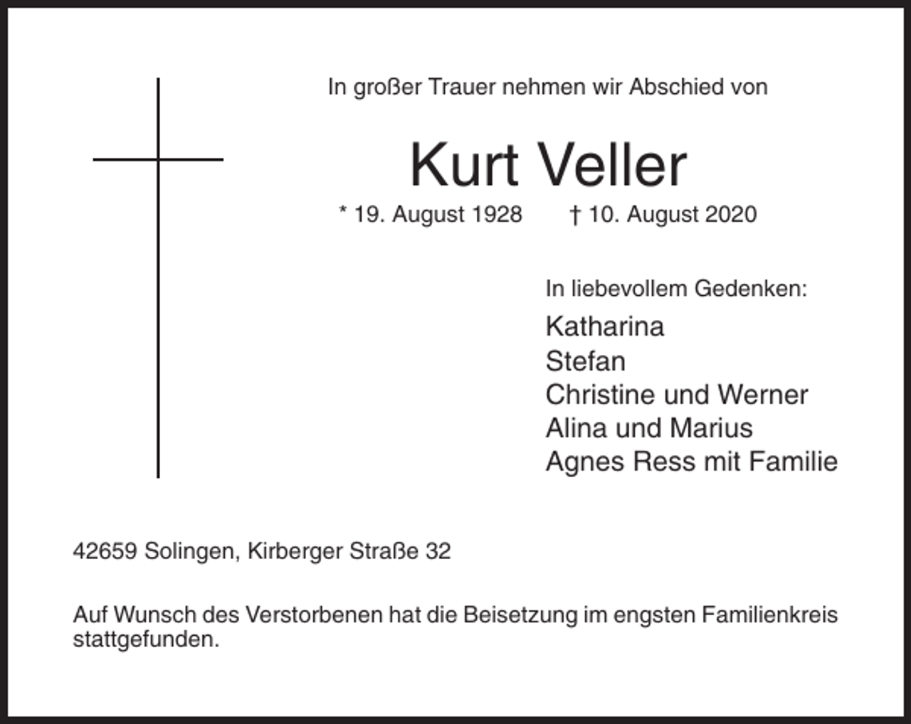 <p>In großer Trauer nehmen wir Abschied von</p><p>Kurt Veller<br />* 19. August 1928</p><p>† 10. August 2020<br />In liebevollem Gedenken:</p><p>Katharina<br />Stefan<br />Christine und Werner<br />Alina und Marius<br />Agnes Ress mit Familie<br />42659 Solingen, Kirberger Straße 32<br />Auf Wunsch des Verstorbenen hat die Beisetzung im engsten Familienkreis<br />stattgefunden.</p>