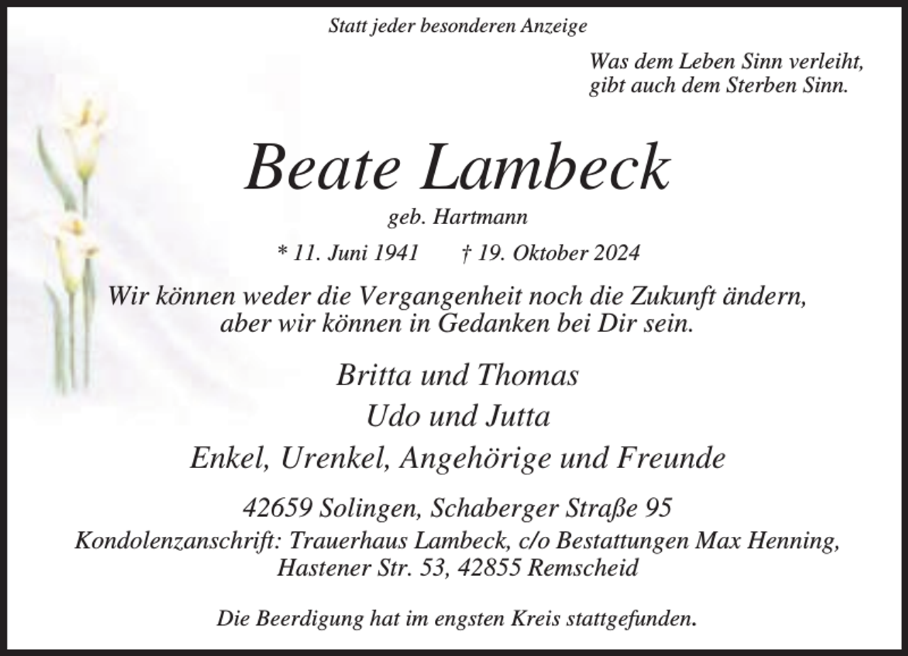 <p>Statt jeder besonderen Anzeige</p><p>Was dem Leben Sinn verleiht,<br />gibt auch dem Sterben Sinn.</p><p>Beate Lambeck<br />geb. Hartmann</p><p>* 11. Juni 1941</p><p>† 19. Oktober 2024</p><p>Wir können weder die Vergangenheit noch die Zukunft ändern,<br />aber wir können in Gedanken bei Dir sein.</p><p>Britta und Thomas<br />Udo und Jutta<br />Enkel, Urenkel, Angehörige und Freunde<br />42659 Solingen, Schaberger Straße 95</p><p>Kondolenzanschrift: Trauerhaus Lambeck, c/o Bestattungen Max Henning,<br />Hastener Str. 53, 42855 Remscheid<br />Die Beerdigung hat im engsten Kreis stattgefunden.</p>