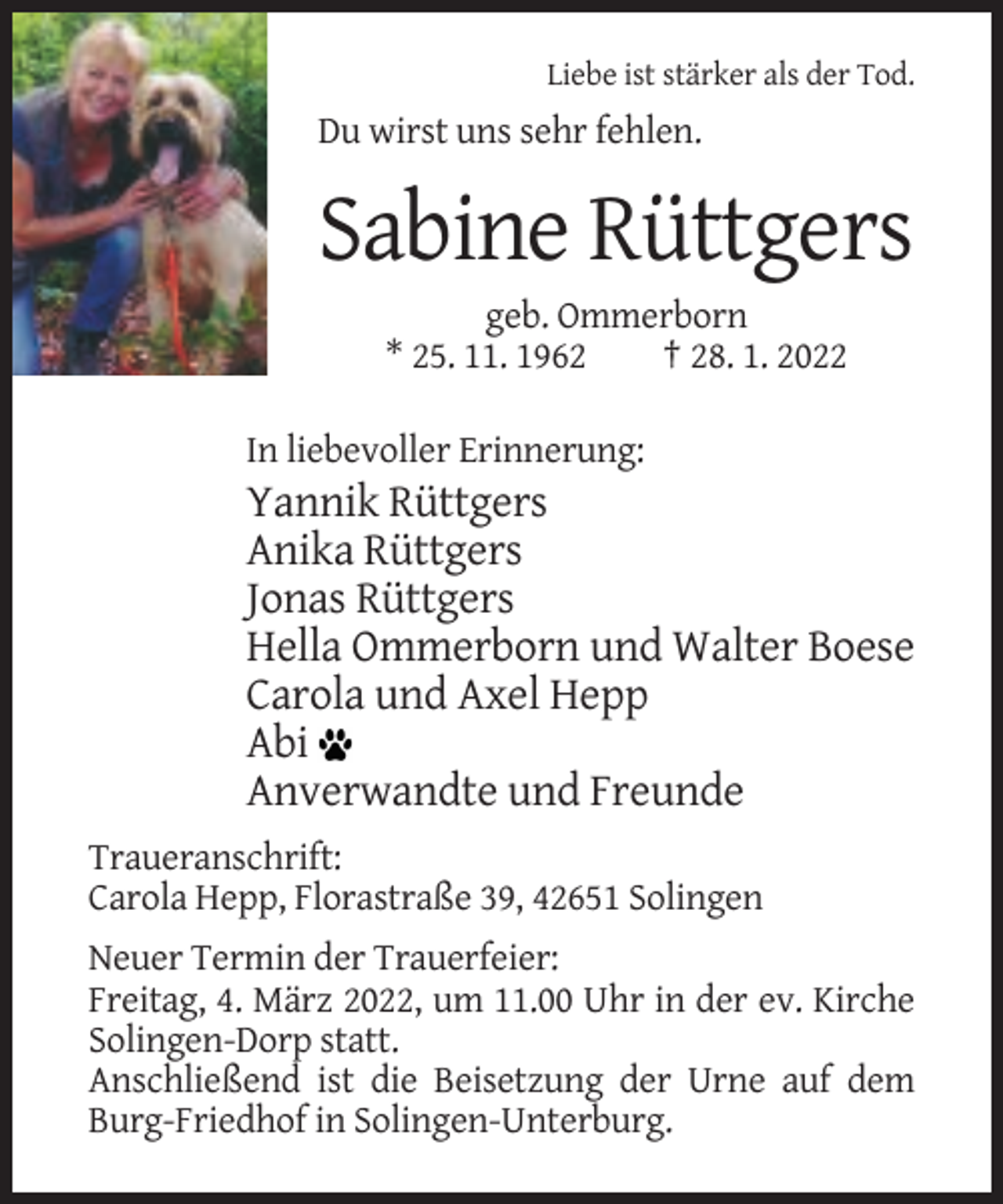 <p>Liebe ist stärker als der Tod.</p><p>Du wirst uns sehr fehlen.</p><p>Sabine Rüttgers<br />geb. Ommerborn<br />* 25. 11. 1962<br />† 28. 1. 2022<br />In liebevoller Erinnerung:</p><p>Yannik Rüttgers<br />Anika Rüttgers<br />Jonas Rüttgers<br />Hella Ommerborn und Walter Boese<br />Carola und Axel Hepp<br />Abi<br />Anverwandte und Freunde<br />Traueranschrift:<br />Carola Hepp, Florastraße 39, 42651 Solingen<br />Neuer Termin der Trauerfeier:<br />Freitag, 4. März 2022, um 11.00 Uhr in der ev. Kirche<br />Solingen-Dorp statt.<br />Anschließend ist die Beisetzung der Urne auf dem<br />Burg-Friedhof in Solingen-Unterburg.</p>