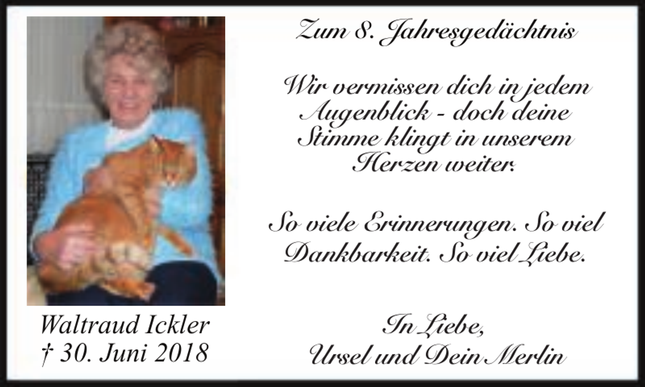 <p>Zum 8. Jahresgedächtnis<br />Wir vermissen dich in jedem<br />Augenblick - doch deine<br />Stimme klingt in unserem<br />Herzen weiter.<br />So viele Erinnerungen. So viel<br />Dankbarkeit. So viel Liebe.<br />Waltraud Ickler<br />† 30. Juni 2018</p><p>In Liebe,<br />Ursel und Dein Merlin</p>
